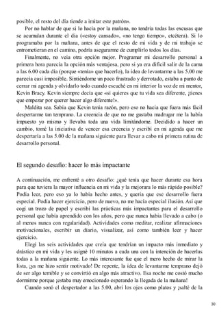 posible, el resto del día tiende a imitar este patrón».
Por no hablar de que si lo hacía por la mañana, no tendría todas las excusas que
se acumulan durante el día («estoy cansado», «no tengo tiempo», etcétera). Si lo
programaba por la mañana, antes de que el resto de mi vida y de mi trabajo se
entrometieran en el camino, podría asegurarme de cumplirlo todos los días.
Finalmente, no veía otra opción mejor. Programar mi desarrollo personal a
primera hora parecía la opción más ventajosa, pero si ya era difícil salir de la cama
a las 6.00 cada día (porque «tenía» que hacerlo), la idea de levantarme a las 5.00 me
parecía casi imposible. Sintiéndome un poco frustrado y derrotado, estaba a punto de
cerrar mi agenda y olvidarlo todo cuando escuché en mi interior la voz de mi mentor,
Kevin Bracy. Kevin siempre decía que «si quieres que tu vida sea diferente, ¡tienes
que empezar por querer hacer algo diferente!».
Maldita sea. Sabía que Kevin tenía razón, pero eso no hacía que fuera más fácil
despertarme tan temprano. La creencia de que no me gustaba madrugar me la había
impuesto yo mismo y llevaba toda una vida limitándome. Decidido a hacer un
cambio, tomé la iniciativa de vencer esa creencia y escribí en mi agenda que me
despertaría a las 5.00 de la mañana siguiente para llevar a cabo mi primera rutina de
desarrollo personal.
El segundo desafío: hacer lo más impactante
A continuación, me enfrenté a otro desafío: ¿qué tenía que hacer durante esa hora
para que tuviera la mayor influencia en mi vida y la mejorara lo más rápido posible?
Podía leer, pero eso ya lo había hecho antes, y quería que ese desarrollo fuera
especial. Podía hacer ejercicio, pero de nuevo, no me hacía especial ilusión. Así que
cogí un trozo de papel y escribí las prácticas más impactantes para el desarrollo
personal que había aprendido con los años, pero que nunca había llevado a cabo (o
al menos nunca con regularidad). Actividades como meditar, realizar afirmaciones
motivacionales, escribir un diario, visualizar, así como también leer y hacer
ejercicio.
Elegí las seis actividades que creía que tendrían un impacto más inmediato y
drástico en mi vida y les asigné 10 minutos a cada una con la intención de hacerlas
todas a la mañana siguiente. Lo más interesante fue que el mero hecho de mirar la
lista, ¡ya me hizo sentir motivado! De repente, la idea de levantarme temprano dejó
de ser algo temible y se convirtió en algo más atractivo. Esa noche me costó mucho
dormirme porque ¡estaba muy emocionado esperando la llegada de la mañana!
Cuando sonó el despertador a las 5.00, abrí los ojos como platos y ¡salté de la
30
 