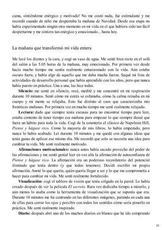 cama, sintiéndome enérgico y motivado! No me costó nada, fue estimulante y me
recordó cuando de niño me despertaba la mañana de Navidad. Desde esa etapa no
había experimentado ningún otro momento en mi vida en el que hubiera sido tan fácil
despertarme y me sintiera tan enérgico y emocionado... hasta hoy.
La mañana que transformó mi vida entera
Me lavé los dientes y la cara, y cogí un vaso de agua. Me senté bien recto en el sofá
del salón a las 5.05 horas de la mañana, muy emocionado. Por primera vez desde
hacía mucho tiempo me sentía realmente entusiasmado con la vida. Aún estaba
oscuro fuera, y había algo de aquello que me daba mucha fuerza. Saqué mi lista de
actividades de desarrollo personal que había aprendido con los años, pero que nunca
había puesto en práctica. Una a una, las hice todas.
Silencio: me senté en silencio, recé, medité y me concentré en mi respiración
durante 10 minutos. Sentí cómo mi estrés se esfumaba, cómo la calma reinaba en mi
cuerpo y mi mente se relajaba. Esto fue distinto al caos que caracterizaba mis
frenéticas mañanas. Por primera vez en mucho tiempo me sentí realmente relajado.
Lectura: dado que siempre tenía excusas para no encontrar tiempo para leer,
estaba contento de tener tiempo esa mañana para empezar lo que siempre deseé que
fuera un hábito para toda la vida. Cogí de la estantería el clásico de Napoleon Hill,
Piense y hágase rico. Como la mayoría de mis libros, lo había empezado, pero
nunca lo había acabado. Leí durante 10 minutos y me quedé con algunas ideas que
tenía ganas de aplicar ese mismo día. Me recordó que solo se necesita una idea para
cambiar tu vida. Me sentí realmente motivado.
Afirmaciones motivacionales: nunca antes había sacado provecho del poder de
las afirmaciones y me sentó genial leer en voz alta la afirmación de autoconfianza de
Piense y hágase rico. La afirmación era un poderoso recordatorio del potencial
ilimitado que tenía dentro (y que todos tenemos). Decidí escribir mi propia
afirmación. Anoté lo que quería, quién quería llegar a ser y lo que me comprometía a
hacer para cambiar mi vida. Me sentí realmente fortalecido.
Visualización: cogí el tablero de visión que tenía colgado en la pared. Lo había
creado después de ver la película El secreto. Rara vez dedicaba tiempo a mirarlo, y
aún menos lo usaba como la herramienta de visualización que se suponía que era.
Durante 10 minutos me fui centrando en las diferentes imágenes, parando en cada una
de ellas para cerrar los ojos y percibir con todos los sentidos cómo sería ponerlo en
práctica. Me sentí realmente inspirado.
Diario: después abrí uno de los muchos diarios en blanco que he ido comprando
31
 