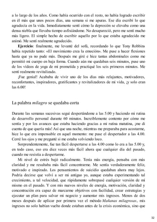 a lo largo de los años. Como había ocurrido con el resto, no había logrado escribir
en él más que unos pocos días, una semana si me apuras. Ese día escribí lo que
agradecía en la vida. Inmediatamente sentí cómo la depresión se elevaba como una
densa niebla que llevaba tiempo asfixiándome. No desapareció, pero me sentí mucho
más ligero. El simple hecho de escribir aquello por lo que estaba agradecido me
animó. Me sentí realmente agradecido.
Ejercicio: finalmente, me levanté del sofá, recordando lo que Tony Robbins
había repetido tanto: «El movimiento crea la emoción». Me puse a hacer flexiones
hasta que ya no pude más. Después me giré e hice tantas abdominales como me
permitió mi cuerpo en baja forma. Cuando aún me quedaban seis minutos, puse uno
de los vídeos de yoga de mi prometida y practiqué los seis primeros minutos. Me
sentí realmente revitalizado.
¡Fue genial! Acababa de vivir uno de los días más relajantes, motivadores,
reconfortantes, inspiradores, gratificantes y revitalizadores de mi vida, ¡y solo eran
las 6.00!
La palabra milagro se quedaba corta
Durante las semanas sucesivas seguí despertándome a las 5.00 y haciendo mi rutina
de desarrollo personal durante 60 minutos. Increíblemente contento por cómo me
sentía y por los avances que estaba haciendo gracias a mi rutina matutina, ¡me di
cuenta de que quería más! Así que una noche, mientras me preparaba para acostarme,
hice lo que era impensable en aquel momento: me puse el despertador a las 4.00.
Cerré los ojos y me pregunté si me estaba volviendo loco.
Sorprendentemente, fue tan fácil despertarse a las 4.00 como lo era a las 5.00 y,
en todo caso, eso era diez veces más fácil ahora que cualquier día del pasado,
cuando me resistía a despertarme.
Mi nivel de estrés bajó radicalmente. Tenía más energía, pensaba con más
claridad y me resultaba más fácil concentrarme. Me sentía verdaderamente feliz,
motivado e inspirado. Los pensamientos de suicidio quedaban ahora muy lejos.
Podría decirse que volví a ser mi antiguo yo, aunque estaba experimentando tal
crecimiento, a tal velocidad, que rápidamente sobrepasé cualquier versión de mí
mismo en el pasado. Y con mis nuevos niveles de energía, motivación, claridad y
concentración era capaz de marcarme objetivos con facilidad, crear estrategias y
ejecutar un plan para salvar mi negocio y aumentar mis ingresos. Menos de dos
meses después de aplicar por primera vez el método Mañanas milagrosas, mis
ingresos no solo habían vuelto donde estaban antes de la crisis económica, sino que
32
 