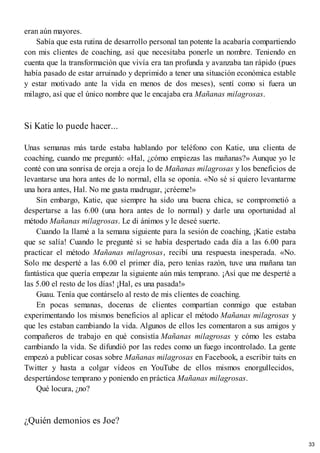eran aún mayores.
Sabía que esta rutina de desarrollo personal tan potente la acabaría compartiendo
con mis clientes de coaching, así que necesitaba ponerle un nombre. Teniendo en
cuenta que la transformación que vivía era tan profunda y avanzaba tan rápido (pues
había pasado de estar arruinado y deprimido a tener una situación económica estable
y estar motivado ante la vida en menos de dos meses), sentí como si fuera un
milagro, así que el único nombre que le encajaba era Mañanas milagrosas.
Si Katie lo puede hacer...
Unas semanas más tarde estaba hablando por teléfono con Katie, una clienta de
coaching, cuando me preguntó: «Hal, ¿cómo empiezas las mañanas?» Aunque yo le
conté con una sonrisa de oreja a oreja lo de Mañanas milagrosas y los beneficios de
levantarse una hora antes de lo normal, ella se oponía. «No sé si quiero levantarme
una hora antes, Hal. No me gusta madrugar, ¡créeme!»
Sin embargo, Katie, que siempre ha sido una buena chica, se comprometió a
despertarse a las 6.00 (una hora antes de lo normal) y darle una oportunidad al
método Mañanas milagrosas. Le di ánimos y le deseé suerte.
Cuando la llamé a la semana siguiente para la sesión de coaching, ¡Katie estaba
que se salía! Cuando le pregunté si se había despertado cada día a las 6.00 para
practicar el método Mañanas milagrosas, recibí una respuesta inesperada. «No.
Solo me desperté a las 6.00 el primer día, pero tenías razón, tuve una mañana tan
fantástica que quería empezar la siguiente aún más temprano. ¡Así que me desperté a
las 5.00 el resto de los días! ¡Hal, es una pasada!»
Guau. Tenía que contárselo al resto de mis clientes de coaching.
En pocas semanas, docenas de clientes compartían conmigo que estaban
experimentando los mismos beneficios al aplicar el método Mañanas milagrosas y
que les estaban cambiando la vida. Algunos de ellos les comentaron a sus amigos y
compañeros de trabajo en qué consistía Mañanas milagrosas y cómo les estaba
cambiando la vida. Se difundió por las redes como un fuego incontrolado. La gente
empezó a publicar cosas sobre Mañanas milagrosas en Facebook, a escribir tuits en
Twitter y hasta a colgar vídeos en YouTube de ellos mismos enorgullecidos,
despertándose temprano y poniendo en práctica Mañanas milagrosas.
Qué locura, ¿no?
¿Quién demonios es Joe?
33
 