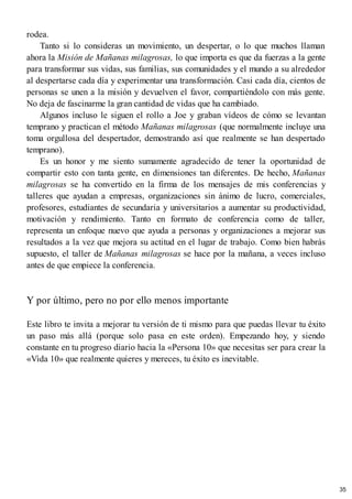 rodea.
Tanto si lo consideras un movimiento, un despertar, o lo que muchos llaman
ahora la Misión de Mañanas milagrosas, lo que importa es que da fuerzas a la gente
para transformar sus vidas, sus familias, sus comunidades y el mundo a su alrededor
al despertarse cada día y experimentar una transformación. Casi cada día, cientos de
personas se unen a la misión y devuelven el favor, compartiéndolo con más gente.
No deja de fascinarme la gran cantidad de vidas que ha cambiado.
Algunos incluso le siguen el rollo a Joe y graban vídeos de cómo se levantan
temprano y practican el método Mañanas milagrosas (que normalmente incluye una
toma orgullosa del despertador, demostrando así que realmente se han despertado
temprano).
Es un honor y me siento sumamente agradecido de tener la oportunidad de
compartir esto con tanta gente, en dimensiones tan diferentes. De hecho, Mañanas
milagrosas se ha convertido en la firma de los mensajes de mis conferencias y
talleres que ayudan a empresas, organizaciones sin ánimo de lucro, comerciales,
profesores, estudiantes de secundaria y universitarios a aumentar su productividad,
motivación y rendimiento. Tanto en formato de conferencia como de taller,
representa un enfoque nuevo que ayuda a personas y organizaciones a mejorar sus
resultados a la vez que mejora su actitud en el lugar de trabajo. Como bien habrás
supuesto, el taller de Mañanas milagrosas se hace por la mañana, a veces incluso
antes de que empiece la conferencia.
Y por último, pero no por ello menos importante
Este libro te invita a mejorar tu versión de ti mismo para que puedas llevar tu éxito
un paso más allá (porque solo pasa en este orden). Empezando hoy, y siendo
constante en tu progreso diario hacia la «Persona 10» que necesitas ser para crear la
«Vida 10» que realmente quieres y mereces, tu éxito es inevitable.
35
 
