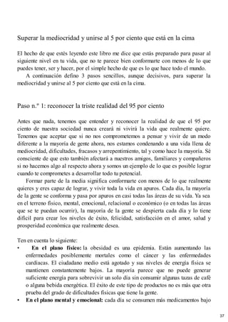 Superar la mediocridad y unirse al 5 por ciento que está en la cima
El hecho de que estés leyendo este libro me dice que estás preparado para pasar al
siguiente nivel en tu vida, que no te parece bien conformarte con menos de lo que
puedes tener, ser y hacer, por el simple hecho de que es lo que hace todo el mundo.
A continuación defino 3 pasos sencillos, aunque decisivos, para superar la
mediocridad y unirse al 5 por ciento que está en la cima.
Paso n.º 1: reconocer la triste realidad del 95 por ciento
Antes que nada, tenemos que entender y reconocer la realidad de que el 95 por
ciento de nuestra sociedad nunca creará ni vivirá la vida que realmente quiere.
Tenemos que aceptar que si no nos comprometemos a pensar y vivir de un modo
diferente a la mayoría de gente ahora, nos estamos condenando a una vida llena de
mediocridad, dificultades, fracasos y arrepentimiento, tal y como hace la mayoría. Sé
consciente de que esto también afectará a nuestros amigos, familiares y compañeros
si no hacemos algo al respecto ahora y somos un ejemplo de lo que es posible lograr
cuando te comprometes a desarrollar todo tu potencial.
Formar parte de la media significa conformarte con menos de lo que realmente
quieres y eres capaz de lograr, y vivir toda la vida en apuros. Cada día, la mayoría
de la gente se conforma y pasa por apuros en casi todas las áreas de su vida. Ya sea
en el terreno físico, mental, emocional, relacional o económico (o en todas las áreas
que se te puedan ocurrir), la mayoría de la gente se despierta cada día y lo tiene
difícil para crear los niveles de éxito, felicidad, satisfacción en el amor, salud y
prosperidad económica que realmente desea.
Ten en cuenta lo siguiente:
• En el plano físico: la obesidad es una epidemia. Están aumentando las
enfermedades posiblemente mortales como el cáncer y las enfermedades
cardíacas. El ciudadano medio está agotado y sus niveles de energía física se
mantienen constantemente bajos. La mayoría parece que no puede generar
suficiente energía para sobrevivir un solo día sin consumir algunas tazas de café
o alguna bebida energética. El éxito de este tipo de productos no es más que otra
prueba del grado de dificultades físicas que tiene la gente.
• En el plano mental y emocional: cada día se consumen más medicamentos bajo
37
 