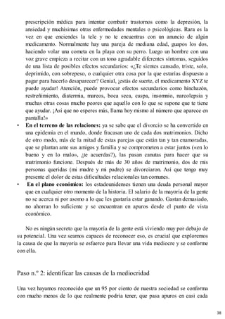 prescripción médica para intentar combatir trastornos como la depresión, la
ansiedad y muchísimas otras enfermedades mentales o psicológicas. Rara es la
vez en que enciendes la tele y no te encuentras con un anuncio de algún
medicamento. Normalmente hay una pareja de mediana edad, guapos los dos,
haciendo volar una cometa en la playa con su perro. Luego un hombre con una
voz grave empieza a recitar con un tono agradable diferentes síntomas, seguidos
de una lista de posibles efectos secundarios: «¿Te sientes cansado, triste, solo,
deprimido, con sobrepeso, o cualquier otra cosa por la que estarías dispuesto a
pagar para hacerlo desaparecer? Genial, ¡estás de suerte, el medicamento XYZ te
puede ayudar! Atención, puede provocar efectos secundarios como hinchazón,
restreñimiento, diatermia, mareos, boca seca, caspa, insomnio, narcolepsia y
muchas otras cosas mucho peores que aquello con lo que se supone que te tiene
que ayudar. ¡Así que no esperes más, llama hoy mismo al número que aparece en
pantalla!»
• En el terreno de las relaciones: ya se sabe que el divorcio se ha convertido en
una epidemia en el mundo, donde fracasan uno de cada dos matrimonios. Dicho
de otro modo, más de la mitad de estas parejas que están tan y tan enamoradas,
que se plantan ante sus amigos y familia y se comprometen a estar juntos («en lo
bueno y en lo malo», ¿te acuerdas?), las pasan canutas para hacer que su
matrimonio funcione. Después de más de 30 años de matrimonio, dos de mis
personas queridas (mi madre y mi padre) se divorciaron. Así que tengo muy
presente el dolor de estas dificultades relacionales tan comunes.
• En el plano económico: los estadounidenses tienen una deuda personal mayor
que en cualquier otro momento de la historia. El salario de la mayoría de la gente
no se acerca ni por asomo a lo que les gustaría estar ganando. Gastan demasiado,
no ahorran lo suficiente y se encuentran en apuros desde el punto de vista
económico.
No es ningún secreto que la mayoría de la gente está viviendo muy por debajo de
su potencial. Una vez seamos capaces de reconocer eso, es crucial que exploremos
la causa de que la mayoría se esfuerce para llevar una vida mediocre y se conforme
con ella.
Paso n.º 2: identificar las causas de la mediocridad
Una vez hayamos reconocido que un 95 por ciento de nuestra sociedad se conforma
con mucho menos de lo que realmente podría tener, que pasa apuros en casi cada
38
 