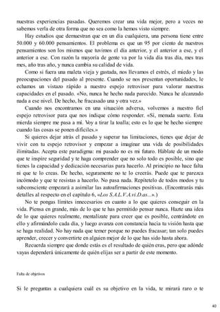 nuestras experiencias pasadas. Queremos crear una vida mejor, pero a veces no
sabemos verla de otra forma que no sea como la hemos visto siempre.
Hay estudios que demuestran que en un día cualquiera, una persona tiene entre
50.000 y 60.000 pensamientos. El problema es que un 95 por ciento de nuestros
pensamientos son los mismos que tuvimos el día anterior, y el anterior a ese, y el
anterior a ese. Con razón la mayoría de gente va por la vida día tras día, mes tras
mes, año tras año, y nunca cambia su calidad de vida.
Como si fuera una maleta vieja y gastada, nos llevamos el estrés, el miedo y las
preocupaciones del pasado al presente. Cuando se nos presentan oportunidades, le
echamos un vistazo rápido a nuestro espejo retrovisor para valorar nuestras
capacidades en el pasado. «No, nunca he hecho nada parecido. Nunca he alcanzado
nada a ese nivel. De hecho, he fracasado una y otra vez.»
Cuando nos encontramos en una situación adversa, volvemos a nuestro fiel
espejo retrovisor para que nos indique cómo responder. «Sí, menuda suerte. Esta
mierda siempre me pasa a mí. V
oy a tirar la toalla; esto es lo que he hecho siempre
cuando las cosas se ponen difíciles.»
Si quieres dejar atrás el pasado y superar tus limitaciones, tienes que dejar de
vivir con tu espejo retrovisor y empezar a imaginar una vida de posibilidades
ilimitadas. Acepta este paradigma: mi pasado no es mi futuro. Háblate de un modo
que te inspire seguridad y te haga comprender que no solo todo es posible, sino que
tienes la capacidad y dedicación necesarias para hacerlo. Al principio no hace falta
ni que te lo creas. De hecho, seguramente no te lo creerás. Puede que te parezca
incómodo y que te resistas a hacerlo. No pasa nada. Repítetelo de todos modos y tu
subconsciente empezará a asimilar las autoafirmaciones positivas. (Encontrarás más
detalles al respecto en el capítulo 6, «Los S.A.L.V.A.vi.D.as...».)
No te pongas límites innecesarios en cuanto a lo que quieres conseguir en la
vida. Piensa en grande, más de lo que te has permitido pensar nunca. Hazte una idea
de lo que quieres realmente, mentalízate para creer que es posible, centrándote en
ello y afirmándolo cada día, y luego avanza con constancia hacia tu visión hasta que
se haga realidad. No hay nada que temer porque no puedes fracasar; tan solo puedes
aprender, crecer y convertirte en alguien mejor de lo que has sido hasta ahora.
Recuerda siempre que donde estás es el resultado de quién eras, pero que adónde
vayas dependerá únicamente de quién elijas ser a partir de este momento.
Falta de objetivos
Si le preguntas a cualquiera cuál es su objetivo en la vida, te mirará raro o te
40
 