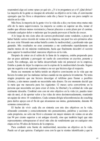 responderá algo así como «pues yo qué sé». ¿Y si te preguntara yo a ti? ¿Qué dirías?
La mayoría de la gente es incapaz de articular su objetivo en la vida, el convincente
«porqué» que les lleva a despertarse cada día y hacer lo que sea para cumplir su
misión en la vida.
Más bien, la mayoría de la gente vive la vida día a día y no tiene otras metas más
allá de la mera supervivencia. La mayoría se centra en superar un día, tomar el
rumbo que ofrezca menos resistencia y buscar placeres a corto plazo por el camino,
evitando cualquier dolor o malestar que les pueda provocar el hecho de crecer.
A lo largo de mis siete años de carrera profesional como vendedor, a pesar de
haber batido varios récords de ventas en la empresa, me pasé los seis primeros años
de esos siete librando una ardua batalla contra la mediocridad, y perdiendo más que
ganando. Mis resultados no eran constantes y me conformaba repetidamente con
mucho menos de mi máximo rendimiento, hasta que finalmente descubrí el secreto
para superar la mediocridad: marcarse objetivos en la vida.
Después de entrar en el salón de la fama de la empresa, estaba preparado para
dar un paso adelante y perseguir mi sueño de convertirme en escritor, ponente y
coach. Sin embargo, aún no había desarrollado todo mi potencial en la empresa.
Estaba a punto de dejar la empresa con la espina de la mediocridad clavada. Seguro
que me seguiría a mi siguiente aventura a no ser que hiciera algo al respecto.
Hasta ese momento no había tenido un objetivo convincente en la vida que me
hiciera levantar por las mañanas incluso cuando no me apetecía levantarme. No tenía
ningún propósito que me hiciera descolgar el teléfono para llamar a posibles
clientes, y aún menos cuando no necesitaba más dinero. En ese momento decidí que
la meta que me marcaría para los siguientes 12 meses sería convertirme en la
persona que necesitaba ser para crear el éxito, la libertad y la calidad de vida que
realmente deseaba. Combiné esto con mi otro objetivo en la vida (sí, puedes tener
más de uno), el de aportar valor a las vidas de otros desinteresadamente, reuniendo
un equipo de otros 16 vendedores. Cada semana dirigía teleconferencias de coaching
para darles apoyo con el fin de que alcanzaran sus metas, gratuitamente, durante 46
semanas consecutivas.
El hecho de vivir cada día en sintonía con mis dos objetivos en la vida,
alineando constante y conscientemente mis pensamientos, palabras y acciones con
cada propósito, no solo me llevó a alcanzar mi mayor número de ventas en un año
(un 94 por ciento superior a mi antiguo récord), sino que también logré que más
representantes sobrepasaran el nivel más alto de rendimiento que en cualquier otra
etapa en los 50 años de historia de la empresa.
Para combatir esta fuente de mediocridad, necesitas un objetivo en la vida.
Puede ser el que quieras. Cualquier cosa con la que te sientas identificado y que te
41
 