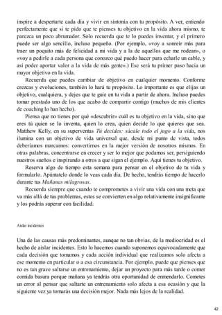 inspire a despertarte cada día y vivir en sintonía con tu propósito. A ver, entiendo
perfectamente que si te pido que te pienses tu objetivo en la vida ahora mismo, te
parezca un poco abrumador. Solo recuerda que te lo puedes inventar, y el primero
puede ser algo sencillo, incluso pequeño. (Por ejemplo, «voy a sonreír más para
traer un poquito más de felicidad a mi vida y a la de aquellos que me rodean», o
«voy a pedirle a cada persona que conozco qué puedo hacer para echarle un cable, y
así poder aportar valor a la vida de más gente».) Ese será tu primer paso hacia un
mayor objetivo en la vida.
Recuerda que puedes cambiar de objetivo en cualquier momento. Conforme
crezcas y evoluciones, también lo hará tu propósito. Lo importante es que elijas un
objetivo, cualquiera, y dejes que te guíe en tu vida a partir de ahora. Incluso puedes
tomar prestado uno de los que acabo de compartir contigo (muchos de mis clientes
de coaching lo han hecho).
Piensa que no tienes por qué «descubrir» cuál es tu objetivo en la vida, sino que
eres tú quien se lo inventa, quien lo crea, quien decide lo que quieres que sea.
Matthew Kelly, en su superventas Tú decides: sácale todo el jugo a la vida, nos
ilumina con un objetivo de vida universal que, desde mi punto de vista, todos
deberíamos marcarnos: convertirnos en la mejor versión de nosotros mismos. En
otras palabras, concentrarse en crecer y ser lo mejor que podamos ser, persiguiendo
nuestros sueños e inspirando a otros a que sigan el ejemplo. Aquí tienes tu objetivo.
Reserva algo de tiempo esta semana para pensar en el objetivo de tu vida y
formularlo. Apúntatelo donde lo veas cada día. De hecho, tendrás tiempo de hacerlo
durante tus Mañanas milagrosas.
Recuerda siempre que cuando te comprometes a vivir una vida con una meta que
va más allá de tus problemas, estos se convierten en algo relativamente insignificante
y los podrás superar con facilidad.
Aislar incidentes
Una de las causas más predominantes, aunque no tan obvias, de la mediocridad es el
hecho de aislar incidentes. Esto lo hacemos cuando suponemos equivocadamente que
cada decisión que tomamos y cada acción individual que realizamos solo afecta a
ese momento en particular o a esa circunstancia. Por ejemplo, puede que pienses que
no es tan grave saltarse un entrenamiento, dejar un proyecto para más tarde o comer
comida basura porque mañana ya tendrás otra oportunidad de enmendarlo. Cometes
un error al pensar que saltarte un entrenamiento solo afecta a esa ocasión y que la
siguiente vez ya tomarás una decisión mejor. Nada más lejos de la realidad.
42
 