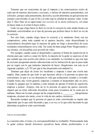 Tenemos que ser conscientes de que el impacto y las consecuencias reales de
cada una de nuestras decisiones y acciones, e incluso de nuestros pensamientos, son
colosales, porque cada pensamiento, decisión y acción determina en qué persona nos
estamos convirtiendo, lo que al fin y al cabo rige la calidad de nuestras vidas. Como
dijo T. Harv Eker en su superventas Los secretos de la mente millonaria, «el cómo
no haces nada es el cómo lo haces todo».
Cada vez que eliges hacer lo fácil en vez de lo correcto le estás dando forma a tu
identidad, convirtiéndote en el tipo de persona que prefiere hacer lo fácil en vez de
lo correcto.
Por otro lado, cuando eliges hacer lo correcto y te mantienes firme con tus
compromisos, sobre todo cuando no te apetece hacerlo, estás desarrollando la
extraordinaria disciplina (que la mayoría de gente no llega a desarrollar) de crear
resultados extraordinarios en tu vida. Tal como mi buen amigo Peter V
oogd enseña a
sus clientes, «la disciplina crea un estilo de vida».
Por ejemplo, cuando suena el despertador y aprietas el botón de repetición de la
alarma para que vuelva a sonar (lo fácil), la mayoría de la gente se equivoca al dar
por sentado que esta acción solo afecta a ese momento. La realidad es que este tipo
de acciones programan nuestro subconsciente con la instrucción de que no pasa nada
por no seguir con lo que teníamos intención de hacer. (Seguiremos con esto en el
siguiente capítulo, «¿Y TÚ por qué te has despertado esta mañana?»)
Tenemos que dejar de aislar los incidentes y empezar a tener una visión más
amplia. Date cuenta de que todo lo que hacemos afecta a la persona en quien nos
convertimos, lo que a su vez determina la vida que acabaremos creando y viviendo.
Cuando tienes una visión general, empiezas a tomarte el despertador más en serio.
Cuando lo apagues por la mañana y estés tentado de apretar el botón de repetición,
empieza a pensar: «Espera, ésta no es la persona en quien me quiero convertir,
alguien que no tiene suficiente disciplina como para levantarse de la cama por la
mañana. Ahora me levanto, porque me he comprometido a __________ (despertarme
temprano, alcanzar mis metas, crear la vida de mis sueños, etcétera)».
Recuerda siempre que la persona en quien te estás convirtiendo es mucho más
importante que lo que estés haciendo y que, a su vez, es lo que estás haciendo lo que
determina en quién te estás convirtiendo.
Falta de corresponsabilidad
La conexión entre el éxito y la corresponsabilidad es irrefutable. Prácticamente toda
la gente exitosa (desde directores ejecutivos hasta atletas profesionales o el
43
 