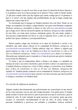 ¿Has tenido alguna vez uno de esos días en que tienes la intención de hacer deporte o
ir al gimnasio, pero no lo haces porque no te apetece? Claro, todos lo hemos tenido.
¿Y qué pasa cuando sabes que hay alguien que cuenta contigo para ir al gimnasio o
para ir a correr? ¿No hay muchas más probabilidades de que lo hagas cuando hay
alguien que espera algo de ti?
Te recomiendo que te busques un Tándem mientras lees este libro. Puede ser un
amigo, un compañero de trabajo o algún familiar con quien sencillamente compartas
Mañanas milagrosas enviándole el enlace al sitio web www.antesdelas8.com para
que se haga con el «Kit de iniciación rápida» de Mañanas milagrosas (dos capítulos
de este libro, así como otros recursos, totalmente gratis). De este modo, tendrás a
otra persona comprometida con llevar su vida al siguiente nivel, y entre los dos os
podréis dar apoyo, animaros y corresponsabilizaros.
Incluso puedes colgar una invitación en tu muro de Facebook o invitar a los
miembros que tanto apoyo ofrecen en la comunidad de Mañanas milagrosas en
www.facebook.com/antesdelas8. Puedes publicar algo así: «Busco a alguien que
quiera mejorar su vida y ser mi Tándem en el Reto de transformar tu vida en 30
días con Mañanas milagrosas. Visita www.antesdelas8.com y dime si te interesa».
¡Recuerda que cualquiera que te responda es el tipo de persona que quieres mantener
en tu círculo de influencia!
Te animo a que te comprometas ahora a llamar a un amigo, o a mandarle un
mensaje de texto o un correo electrónico, para invitarle a unirse a tu experiencia con
el método Mañanas milagrosas, a leer el libro contigo y a convertirse en tu Tándem
para el Reto de transformar tu vida en 30 días con Mañanas milagrosas del
capítulo 10. También puedes contactar con la comunidad de Mañanas milagrosas en
www.facebook.com/antesdelas8 para conectar con otras personas que hacen posible
el milagro y encontrar a tu Tándem ideal.
Un círculo de influencia mediocre
Algunos estudios han demostrado que prácticamente nos convertimos en una mezcla
de las cinco personas con las que más tiempo pasamos. Con quién pasas el tiempo
puede resultar el factor más decisivo para la persona en la que te conviertes y para tu
calidad de vida. Si estás rodeado de gente perezosa, sin carácter, gente que pone
excusas, te convertirás inevitablemente en uno de ellos. Si pasas tiempo con
personas triunfadoras y positivas, sus actitudes y costumbres exitosas acabarán
45
 