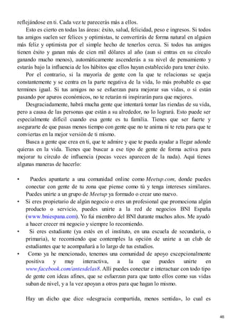 reflejándose en ti. Cada vez te parecerás más a ellos.
Esto es cierto en todas las áreas: éxito, salud, felicidad, peso e ingresos. Si todos
tus amigos suelen ser felices y optimistas, te convertirás de forma natural en alguien
más feliz y optimista por el simple hecho de tenerlos cerca. Si todos tus amigos
tienen éxito y ganan más de cien mil dólares al año (aun si entras en su círculo
ganando mucho menos), automáticamente ascenderás a su nivel de pensamiento y
estarás bajo la influencia de los hábitos que ellos hayan establecido para tener éxito.
Por el contrario, si la mayoría de gente con la que te relacionas se queja
constantemente y se centra en la parte negativa de la vida, lo más probable es que
termines igual. Si tus amigos no se esfuerzan para mejorar sus vidas, o si están
pasando por apuros económicos, no te retarán ni inspirarán para que mejores.
Desgraciadamente, habrá mucha gente que intentará tomar las riendas de su vida,
pero a causa de las personas que están a su alrededor, no lo logrará. Esto puede ser
especialmente difícil cuando esa gente es tu familia. Tienes que ser fuerte y
asegurarte de que pasas menos tiempo con gente que no te anima ni te reta para que te
conviertas en la mejor versión de ti mismo.
Busca a gente que crea en ti, que te admire y que te pueda ayudar a llegar adonde
quieras en la vida. Tienes que buscar a ese tipo de gente de forma activa para
mejorar tu círculo de influencia (pocas veces aparecen de la nada). Aquí tienes
algunas maneras de hacerlo:
• Puedes apuntarte a una comunidad online como Meetup.com, donde puedes
conectar con gente de tu zona que piense como tú y tenga intereses similares.
Puedes unirte a un grupo de Meetup ya formado o crear uno nuevo.
• Si eres propietario de algún negocio o eres un profesional que promociona algún
producto o servicio, puedes unirte a la red de negocios BNI España
(www.bniespana.com). Yo fui miembro del BNI durante muchos años. Me ayudó
a hacer crecer mi negocio y siempre lo recomiendo.
• Si eres estudiante (ya estés en el instituto, en una escuela de secundaria, o
primaria), te recomiendo que contemples la opción de unirte a un club de
estudiantes que te acompañará a lo largo de tus estudios.
• Como ya he mencionado, tenemos una comunidad de apoyo excepcionalmente
positiva y muy interactiva, a la que puedes unirte en
www.facebook.com/antesdelas8. Allí puedes conectar e interactuar con todo tipo
de gente con ideas afines, que se esfuerzan para que tanto ellos como sus vidas
suban de nivel, y a la vez apoyan a otros para que hagan lo mismo.
Hay un dicho que dice «desgracia compartida, menos sentida», lo cual es
46
 