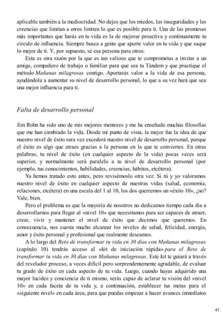 aplicable también a la mediocridad. No dejes que los miedos, las inseguridades y las
creencias que limitan a otros limiten lo que es posible para ti. Una de las promesas
más importantes que harás en tu vida es la de mejorar proactiva y continuamente tu
círculo de influencia. Siempre busca a gente que aporte valor en tu vida y que saque
lo mejor de ti. Y, por supuesto, sé esa persona para otros.
Esta es otra razón por la que es tan valioso que te comprometas a invitar a un
amigo, compañero de trabajo o familiar para que sea tu Tándem y que practique el
método Mañanas milagrosas contigo. Aportarás valor a la vida de esa persona,
ayudándola a aumentar su nivel de desarrollo personal, lo que a su vez hará que sea
una mejor influencia para ti.
Falta de desarrollo personal
Jim Rohn ha sido uno de mis mejores mentores y me ha enseñado muchas filosofías
que me han cambiado la vida. Desde mi punto de vista, la mejor fue la idea de que
nuestro nivel de éxito rara vez excederá nuestro nivel de desarrollo personal, porque
el éxito es algo que atraes gracias a la persona en la que te conviertes. En otras
palabras, tu nivel de éxito (en cualquier aspecto de la vida) pocas veces será
superior, y normalmente será paralelo a tu nivel de desarrollo personal (por
ejemplo, tus conocimientos, habilidades, creencias, hábitos, etcétera).
Ya hemos tratado esto antes, pero revisémoslo otra vez. Si tú y yo valoramos
nuestro nivel de éxito en cualquier aspecto de nuestras vidas (salud, economía,
relaciones, etcétera) en una escala del 1 al 10, los dos querremos un «éxito 10», ¿no?
Vale, bien.
Pero el problema es que la mayoría de nosotros no dedicamos tiempo cada día a
desarrollarnos para llegar al «nivel 10» que necesitamos para ser capaces de atraer,
crear, vivir y mantener el nivel de éxito que decimos que queremos. En
consecuencia, nos cuesta mucho alcanzar los niveles de salud, felicidad, energía,
amor y éxito personal y profesional que realmente deseamos.
A lo largo del Reto de transformar tu vida en 30 días con Mañanas milagrosas
(capítulo 10) tendrás acceso al «kit de iniciación rápida» para el Reto de
transformar tu vida en 30 días con Mañanas milagrosas. Este kit te guiará a través
del revelador proceso, a veces difícil pero sorprendentemente agradable, de evaluar
tu grado de éxito en cada aspecto de tu vida. Luego, cuando hayas adquirido una
mayor lucidez y conciencia de ti mismo, serás capaz de aclarar tu visión del «nivel
10» en cada faceta de tu vida y, a continuación, establecer tus metas para el
«siguiente nivel» en cada área, para que puedas empezar a hacer avances inmediatos
47
 