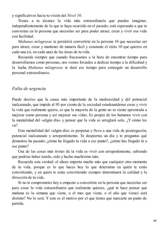 y significativos hacia tu visión del Nivel 10.
Tienes a tu alcance la vida más extraordinaria que puedas imaginar,
independientemente de lo que te haya ocurrido en el pasado; está esperando a que te
conviertas en la persona que necesitas ser para poder atraer, crear y vivir esa vida
con facilidad.
Mañanas milagrosas te permitirá convertirte en la persona 10 que necesitas ser
para atraer, crear y mantener de manera fácil y constante el éxito 10 que quieres en
cada una (sí, en cada una) de las áreas de tu vida.
Recuerda siempre que cuando fracasamos a la hora de encontrar tiempo para
desarrollarnos como personas, nos vemos forzados a dedicar tiempo a la dificultad y
la lucha. Mañanas milagrosas te dará ese tiempo para conseguir un desarrollo
personal extraordinario.
Falta de urgencia
Puede decirse que la causa más importante de la mediocridad y del potencial
inalcanzado, que impide al 95 por ciento de la sociedad estadounidense crear y vivir
la vida que realmente quiere, es que la mayoría de la gente no se siente apremiada a
mejorar como persona y así mejorar sus vidas. Es propio de los humanos vivir con
la mentalidad del «algún día» y pensar que la vida se arreglará sola. ¿Y cómo les
va?
Esta mentalidad del «algún día» es perpetua y lleva a una vida de postergación,
potencial inalcanzado y arrepentimiento. Te despiertas un día y te preguntas qué
demonios ha pasado; ¿cómo ha llegado tu vida a ese punto?, ¿cómo has llegado tú a
ese punto?
Una de las cosas más tristes de la vida es vivir con arrepentimiento, sabiendo
que podrías haber tenido, sido y hecho muchísimo más.
Recuerda esta verdad: el ahora importa mucho más que cualquier otro momento
de tu vida, porque es lo que haces hoy lo que determina en quién te estás
convirtiendo, y en quién te estás convirtiendo siempre determinará la calidad y la
dirección de tu vida.
Si no te comprometes hoy a empezar a convertirte en la persona que necesitas ser
para crear la vida extraordinaria que realmente quieres, ¿qué te hace pensar que
mañana (o la semana que viene, o el mes que viene, o el año que viene) será
distinto? No lo será. Y este es el motivo por el que tienes que marcarte un punto de
partida.
48
 