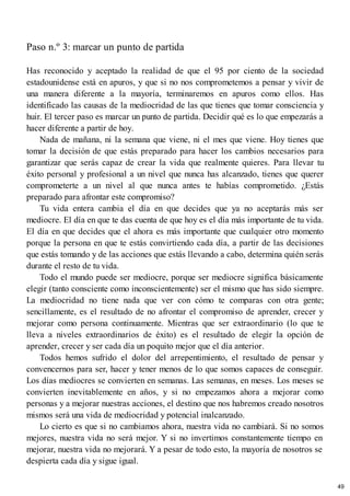 Paso n.º 3: marcar un punto de partida
Has reconocido y aceptado la realidad de que el 95 por ciento de la sociedad
estadounidense está en apuros, y que si no nos comprometemos a pensar y vivir de
una manera diferente a la mayoría, terminaremos en apuros como ellos. Has
identificado las causas de la mediocridad de las que tienes que tomar consciencia y
huir. El tercer paso es marcar un punto de partida. Decidir qué es lo que empezarás a
hacer diferente a partir de hoy.
Nada de mañana, ni la semana que viene, ni el mes que viene. Hoy tienes que
tomar la decisión de que estás preparado para hacer los cambios necesarios para
garantizar que serás capaz de crear la vida que realmente quieres. Para llevar tu
éxito personal y profesional a un nivel que nunca has alcanzado, tienes que querer
comprometerte a un nivel al que nunca antes te habías comprometido. ¿Estás
preparado para afrontar este compromiso?
Tu vida entera cambia el día en que decides que ya no aceptarás más ser
mediocre. El día en que te das cuenta de que hoy es el día más importante de tu vida.
El día en que decides que el ahora es más importante que cualquier otro momento
porque la persona en que te estás convirtiendo cada día, a partir de las decisiones
que estás tomando y de las acciones que estás llevando a cabo, determina quién serás
durante el resto de tu vida.
Todo el mundo puede ser mediocre, porque ser mediocre significa básicamente
elegir (tanto consciente como inconscientemente) ser el mismo que has sido siempre.
La mediocridad no tiene nada que ver con cómo te comparas con otra gente;
sencillamente, es el resultado de no afrontar el compromiso de aprender, crecer y
mejorar como persona continuamente. Mientras que ser extraordinario (lo que te
lleva a niveles extraordinarios de éxito) es el resultado de elegir la opción de
aprender, crecer y ser cada día un poquito mejor que el día anterior.
Todos hemos sufrido el dolor del arrepentimiento, el resultado de pensar y
convencernos para ser, hacer y tener menos de lo que somos capaces de conseguir.
Los días mediocres se convierten en semanas. Las semanas, en meses. Los meses se
convierten inevitablemente en años, y si no empezamos ahora a mejorar como
personas y a mejorar nuestras acciones, el destino que nos habremos creado nosotros
mismos será una vida de mediocridad y potencial inalcanzado.
Lo cierto es que si no cambiamos ahora, nuestra vida no cambiará. Si no somos
mejores, nuestra vida no será mejor. Y si no invertimos constantemente tiempo en
mejorar, nuestra vida no mejorará. Y a pesar de todo esto, la mayoría de nosotros se
despierta cada día y sigue igual.
49
 