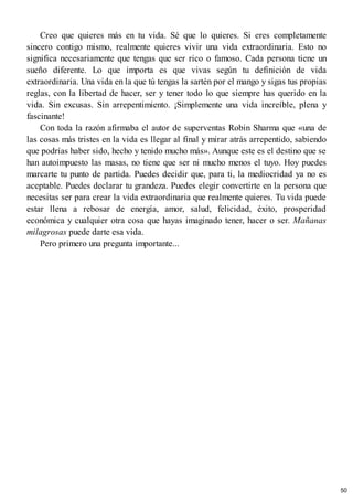 Creo que quieres más en tu vida. Sé que lo quieres. Si eres completamente
sincero contigo mismo, realmente quieres vivir una vida extraordinaria. Esto no
significa necesariamente que tengas que ser rico o famoso. Cada persona tiene un
sueño diferente. Lo que importa es que vivas según tu definición de vida
extraordinaria. Una vida en la que tú tengas la sartén por el mango y sigas tus propias
reglas, con la libertad de hacer, ser y tener todo lo que siempre has querido en la
vida. Sin excusas. Sin arrepentimiento. ¡Simplemente una vida increíble, plena y
fascinante!
Con toda la razón afirmaba el autor de superventas Robin Sharma que «una de
las cosas más tristes en la vida es llegar al final y mirar atrás arrepentido, sabiendo
que podrías haber sido, hecho y tenido mucho más». Aunque este es el destino que se
han autoimpuesto las masas, no tiene que ser ni mucho menos el tuyo. Hoy puedes
marcarte tu punto de partida. Puedes decidir que, para ti, la mediocridad ya no es
aceptable. Puedes declarar tu grandeza. Puedes elegir convertirte en la persona que
necesitas ser para crear la vida extraordinaria que realmente quieres. Tu vida puede
estar llena a rebosar de energía, amor, salud, felicidad, éxito, prosperidad
económica y cualquier otra cosa que hayas imaginado tener, hacer o ser. Mañanas
milagrosas puede darte esa vida.
Pero primero una pregunta importante...
50
 