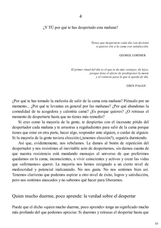 4
¿Y TÚ por qué te has despertado esta mañana?
Tienes que despertarte cada día con decisión
si quieres irte a la cama con satisfacción.
GEORGE LORIMER
El primer ritual del día es el que te da más ventajas, de lejos,
porque tiene el efecto de predisponer la mente
y el contexto para lo que te queda de día.
EBEN PAGAN
¿Por qué te has tomado la molestia de salir de la cama esta mañana? Piénsalo por un
momento... ¿Por qué te levantas en general por las mañanas? ¿Por qué abandonas la
comodidad de tu acogedora y calentita cama? ¿Es porque quieres? ¿O retrasas el
momento de despertarte hasta que no tienes más remedio?
Si eres como la mayoría de la gente, te despiertas con el incesante pitido del
despertador cada mañana y te arrastras a regañadientes para salir de la cama porque
tienes que estar en otra parte, hacer algo, responder ante alguien, o cuidar de alguien.
Si la mayoría de la gente tuviera elección (¿tenemos elección?), seguiría durmiendo.
Así que, evidentemente, nos rebelamos. Le damos al botón de repetición del
despertador y nos resistimos al inevitable acto de despertarnos, sin darnos cuenta de
que nuestra resistencia está mandando mensajes al universo de que preferimos
quedarnos en la cama, inconscientes, a vivir conscientes y activos y crear las vidas
que «afirmamos» querer. La mayoría nos hemos resignado a un cierto nivel de
mediocridad y potencial inalcanzado. No nos gusta. No nos sentimos bien así.
Tenemos clarísimo que podemos aspirar a otro nivel de éxito, logros y satisfacción,
pero nos sentimos atascados y no sabemos qué hacer para liberarnos.
Quien mucho duerme, poco aprende: la verdad sobre el despertar
Puede que el dicho «quien mucho duerme, poco aprende» tenga un significado mucho
más profundo del que podemos apreciar. Si duermes y retrasas el despertar hasta que
51
 