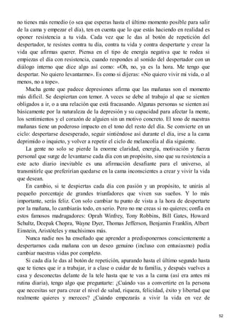 no tienes más remedio (o sea que esperas hasta el último momento posible para salir
de la cama y empezar el día), ten en cuenta que lo que estás haciendo en realidad es
oponer resistencia a tu vida. Cada vez que le das al botón de repetición del
despertador, te resistes contra tu día, contra tu vida y contra despertarte y crear la
vida que afirmas querer. Piensa en el tipo de energía negativa que te rodea si
empiezas el día con resistencia, cuando respondes al sonido del despertador con un
diálogo interno que dice algo así como: «Oh, no, ya es la hora. Me tengo que
despertar. No quiero levantarme». Es como si dijeras: «No quiero vivir mi vida, o al
menos, no a tope».
Mucha gente que padece depresiones afirma que las mañanas son el momento
más difícil. Se despiertan con temor. A veces se debe al trabajo al que se sienten
obligados a ir, o a una relación que está fracasando. Algunas personas se sienten así
básicamente por la naturaleza de la depresión y su capacidad para afectar la mente,
los sentimientos y el corazón de alguien sin un motivo concreto. El tono de nuestras
mañanas tiene un poderoso impacto en el tono del resto del día. Se convierte en un
ciclo: despertarse desesperado, seguir sintiéndose así durante el día, irse a la cama
deprimido o inquieto, y volver a repetir el ciclo de melancolía al día siguiente.
La gente no solo se pierde la enorme claridad, energía, motivación y fuerza
personal que surge de levantarse cada día con un propósito, sino que su resistencia a
este acto diario inevitable es una afirmación desafiante para el universo, al
transmitirle que preferirían quedarse en la cama inconscientes a crear y vivir la vida
que desean.
En cambio, si te despiertas cada día con pasión y un propósito, te unirás al
pequeño porcentaje de grandes triunfadores que viven sus sueños. Y lo más
importante, serás feliz. Con solo cambiar tu punto de vista a la hora de despertarte
por la mañana, lo cambiarás todo, en serio. Pero no me creas si no quieres; confía en
estos famosos madrugadores: Oprah Winfrey, Tony Robbins, Bill Gates, Howard
Schultz, Deepak Chopra, Wayne Dyer, Thomas Jefferson, Benjamin Franklin, Albert
Einstein, Aristóteles y muchísimos más.
Nunca nadie nos ha enseñado que aprender a predisponernos conscientemente a
despertarnos cada mañana con un deseo genuino (incluso con entusiasmo) podía
cambiar nuestras vidas por completo.
Si cada día le das al botón de repetición, apurando hasta el último segundo hasta
que te tienes que ir a trabajar, ir a clase o cuidar de tu familia, y después vuelves a
casa y desconectas delante de la tele hasta que te vas a la cama (así era antes mi
rutina diaria), tengo algo que preguntarte: ¿Cuándo vas a convertirte en la persona
que necesitas ser para crear el nivel de salud, riqueza, felicidad, éxito y libertad que
realmente quieres y mereces? ¿Cuándo empezarás a vivir la vida en vez de
52
 