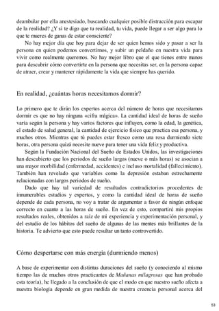 deambular por ella anestesiado, buscando cualquier posible distracción para escapar
de la realidad? ¿Y si te digo que tu realidad, tu vida, puede llegar a ser algo para lo
que te mueres de ganas de estar consciente?
No hay mejor día que hoy para dejar de ser quien hemos sido y pasar a ser la
persona en quien podemos convertirnos, y subir un peldaño en nuestra vida para
vivir como realmente queremos. No hay mejor libro que el que tienes entre manos
para descubrir cómo convertirte en la persona que necesitas ser, en la persona capaz
de atraer, crear y mantener rápidamente la vida que siempre has querido.
En realidad, ¿cuántas horas necesitamos dormir?
Lo primero que te dirán los expertos acerca del número de horas que necesitamos
dormir es que no hay ninguna «cifra mágica». La cantidad ideal de horas de sueño
varía según la persona y hay varios factores que influyen, como la edad, la genética,
el estado de salud general, la cantidad de ejercicio físico que practica esa persona, y
muchos otros. Mientras que tú puedes estar fresco como una rosa durmiendo siete
horas, otra persona quizá necesite nueve para tener una vida feliz y productiva.
Según la Fundación Nacional del Sueño de Estados Unidos, las investigaciones
han descubierto que los periodos de sueño largos (nueve o más horas) se asocian a
una mayor morbilidad (enfermedad, accidentes) e incluso mortalidad (fallecimiento).
También han revelado que variables como la depresión estaban estrechamente
relacionadas con largos periodos de sueño.
Dado que hay tal variedad de resultados contradictorios procedentes de
innumerables estudios y expertos, y como la cantidad ideal de horas de sueño
depende de cada persona, no voy a tratar de argumentar a favor de ningún enfoque
correcto en cuanto a las horas de sueño. En vez de esto, compartiré mis propios
resultados reales, obtenidos a raíz de mi experiencia y experimentación personal, y
del estudio de los hábitos del sueño de algunas de las mentes más brillantes de la
historia. Te advierto que esto puede resultar un tanto controvertido.
Cómo despertarse con más energía (durmiendo menos)
A base de experimentar con distintas duraciones del sueño (y conociendo al mismo
tiempo las de muchos otros practicantes de Mañanas milagrosas que han probado
esta teoría), he llegado a la conclusión de que el modo en que nuestro sueño afecta a
nuestra biología depende en gran medida de nuestra creencia personal acerca del
53
 
