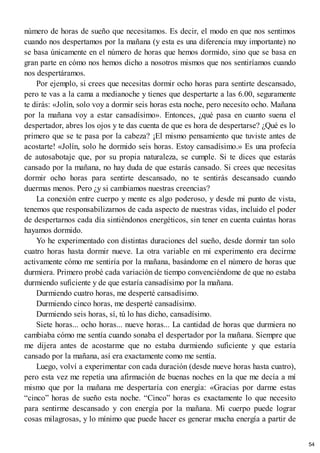 número de horas de sueño que necesitamos. Es decir, el modo en que nos sentimos
cuando nos despertamos por la mañana (y esta es una diferencia muy importante) no
se basa únicamente en el número de horas que hemos dormido, sino que se basa en
gran parte en cómo nos hemos dicho a nosotros mismos que nos sentiríamos cuando
nos despertáramos.
Por ejemplo, si crees que necesitas dormir ocho horas para sentirte descansado,
pero te vas a la cama a medianoche y tienes que despertarte a las 6.00, seguramente
te dirás: «Jolín, solo voy a dormir seis horas esta noche, pero necesito ocho. Mañana
por la mañana voy a estar cansadísimo». Entonces, ¿qué pasa en cuanto suena el
despertador, abres los ojos y te das cuenta de que es hora de despertarse? ¿Qué es lo
primero que se te pasa por la cabeza? ¡El mismo pensamiento que tuviste antes de
acostarte! «Jolín, solo he dormido seis horas. Estoy cansadísimo.» Es una profecía
de autosabotaje que, por su propia naturaleza, se cumple. Si te dices que estarás
cansado por la mañana, no hay duda de que estarás cansado. Si crees que necesitas
dormir ocho horas para sentirte descansado, no te sentirás descansado cuando
duermas menos. Pero ¿y si cambiamos nuestras creencias?
La conexión entre cuerpo y mente es algo poderoso, y desde mi punto de vista,
tenemos que responsabilizarnos de cada aspecto de nuestras vidas, incluido el poder
de despertarnos cada día sintiéndonos energéticos, sin tener en cuenta cuántas horas
hayamos dormido.
Yo he experimentado con distintas duraciones del sueño, desde dormir tan solo
cuatro horas hasta dormir nueve. La otra variable en mi experimento era decirme
activamente cómo me sentiría por la mañana, basándome en el número de horas que
durmiera. Primero probé cada variación de tiempo convenciéndome de que no estaba
durmiendo suficiente y de que estaría cansadísimo por la mañana.
Durmiendo cuatro horas, me desperté cansadísimo.
Durmiendo cinco horas, me desperté cansadísimo.
Durmiendo seis horas, sí, tú lo has dicho, cansadísimo.
Siete horas... ocho horas... nueve horas... La cantidad de horas que durmiera no
cambiaba cómo me sentía cuando sonaba el despertador por la mañana. Siempre que
me dijera antes de acostarme que no estaba durmiendo suficiente y que estaría
cansado por la mañana, así era exactamente como me sentía.
Luego, volví a experimentar con cada duración (desde nueve horas hasta cuatro),
pero esta vez me repetía una afirmación de buenas noches en la que me decía a mí
mismo que por la mañana me despertaría con energía: «Gracias por darme estas
“cinco” horas de sueño esta noche. “Cinco” horas es exactamente lo que necesito
para sentirme descansado y con energía por la mañana. Mi cuerpo puede lograr
cosas milagrosas, y lo mínimo que puede hacer es generar mucha energía a partir de
54
 