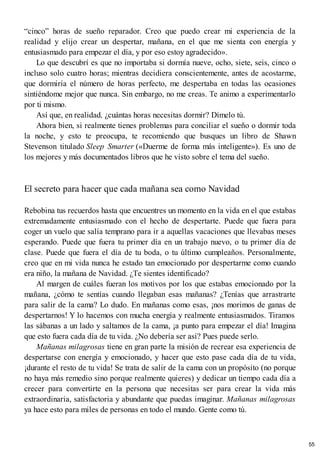 “cinco” horas de sueño reparador. Creo que puedo crear mi experiencia de la
realidad y elijo crear un despertar, mañana, en el que me sienta con energía y
entusiasmado para empezar el día, y por eso estoy agradecido».
Lo que descubrí es que no importaba si dormía nueve, ocho, siete, seis, cinco o
incluso solo cuatro horas; mientras decidiera conscientemente, antes de acostarme,
que dormiría el número de horas perfecto, me despertaba en todas las ocasiones
sintiéndome mejor que nunca. Sin embargo, no me creas. Te animo a experimentarlo
por ti mismo.
Así que, en realidad, ¿cuántas horas necesitas dormir? Dímelo tú.
Ahora bien, si realmente tienes problemas para conciliar el sueño o dormir toda
la noche, y esto te preocupa, te recomiendo que busques un libro de Shawn
Stevenson titulado Sleep Smarter («Duerme de forma más inteligente»). Es uno de
los mejores y más documentados libros que he visto sobre el tema del sueño.
El secreto para hacer que cada mañana sea como Navidad
Rebobina tus recuerdos hasta que encuentres un momento en la vida en el que estabas
extremadamente entusiasmado con el hecho de despertarte. Puede que fuera para
coger un vuelo que salía temprano para ir a aquellas vacaciones que llevabas meses
esperando. Puede que fuera tu primer día en un trabajo nuevo, o tu primer día de
clase. Puede que fuera el día de tu boda, o tu último cumpleaños. Personalmente,
creo que en mi vida nunca he estado tan emocionado por despertarme como cuando
era niño, la mañana de Navidad. ¿Te sientes identificado?
Al margen de cuáles fueran los motivos por los que estabas emocionado por la
mañana, ¿cómo te sentías cuando llegaban esas mañanas? ¿Tenías que arrastrarte
para salir de la cama? Lo dudo. En mañanas como esas, ¡nos morimos de ganas de
despertarnos! Y lo hacemos con mucha energía y realmente entusiasmados. Tiramos
las sábanas a un lado y saltamos de la cama, ¡a punto para empezar el día! Imagina
que esto fuera cada día de tu vida. ¿No debería ser así? Pues puede serlo.
Mañanas milagrosas tiene en gran parte la misión de recrear esa experiencia de
despertarse con energía y emocionado, y hacer que esto pase cada día de tu vida,
¡durante el resto de tu vida! Se trata de salir de la cama con un propósito (no porque
no haya más remedio sino porque realmente quieres) y dedicar un tiempo cada día a
crecer para convertirte en la persona que necesitas ser para crear la vida más
extraordinaria, satisfactoria y abundante que puedas imaginar. Mañanas milagrosas
ya hace esto para miles de personas en todo el mundo. Gente como tú.
55
 