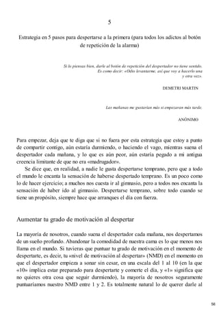 5
Estrategia en 5 pasos para despertarse a la primera (para todos los adictos al botón
de repetición de la alarma)
Si lo piensas bien, darle al botón de repetición del despertador no tiene sentido.
Es como decir: «Odio levantarme, así que voy a hacerlo una
y otra vez».
DEMETRI MARTIN
Las mañanas me gustarían más si empezaran más tarde.
ANÓNIMO
Para empezar, deja que te diga que si no fuera por esta estrategia que estoy a punto
de compartir contigo, aún estaría durmiendo, o haciendo el vago, mientras suena el
despertador cada mañana, y lo que es aún peor, aún estaría pegado a mi antigua
creencia limitante de que no era «madrugador».
Se dice que, en realidad, a nadie le gusta despertarse temprano, pero que a todo
el mundo le encanta la sensación de haberse despertado temprano. Es un poco como
lo de hacer ejercicio; a muchos nos cuesta ir al gimnasio, pero a todos nos encanta la
sensación de haber ido al gimnasio. Despertarse temprano, sobre todo cuando se
tiene un propósito, siempre hace que arranques el día con fuerza.
Aumentar tu grado de motivación al despertar
La mayoría de nosotros, cuando suena el despertador cada mañana, nos despertamos
de un sueño profundo. Abandonar la comodidad de nuestra cama es lo que menos nos
llama en el mundo. Si tuvieras que puntuar tu grado de motivación en el momento de
despertarte, es decir, tu «nivel de motivación al despertar» (NMD) en el momento en
que el despertador empieza a sonar sin cesar, en una escala del 1 al 10 (en la que
«10» implica estar preparado para despertarte y comerte el día, y «1» significa que
no quieres otra cosa que seguir durmiendo), la mayoría de nosotros seguramente
puntuaríamos nuestro NMD entre 1 y 2. Es totalmente natural lo de querer darle al
56
 