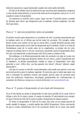 botón de repetición y seguir durmiendo cuando aún estás medio dormido.
El reto es de dónde sacar la motivación que necesitas para despertarte temprano
y crear un día extraordinario si tu nivel de motivación al despertar está en el 1 o el 2
cuando te suena el despertador.
La respuesta es sencilla: paso a paso. Aquí van mis 5 sencillos pasos a prueba
de alarmas para hacer que despertarse por la mañana, incluso temprano, sea más
fácil que nunca.
Paso n.º 1: márcate propósitos antes de acostarte
El primer secreto para despertarse es acordarse de esto: tu primer pensamiento por
la mañana suele ser el último que tuviste antes de acostarte. Por ejemplo, todos
hemos tenido esas noches en las que te cuesta Dios y ayuda dormirte porque estás
demasiado emocionado con la idea de despertarte por la mañana. Tanto si se trata de
Nochebuena como de la noche antes de tu cumpleaños, tu primer día de cole,
empezar un trabajo nuevo o irte de vacaciones, tan pronto suena el despertador abres
los ojos con entusiasmo y emoción para salir de la cama y comerte el día.
Sin embargo, si tu último pensamiento antes de acostarte era algo así como «no
puede ser que me tenga que despertar dentro de seis horas; ¡estaré cansadísimo por
la mañana!», tu primer pensamiento cuando te suene el despertador será algo
parecido a esto: «Dios mío, ¿ya han pasado seis horas? ¡Noooo! ¡Quiero seguir
durmiendo!»
Así que el secreto es decidir conscientemente cada noche que quieres crear una
previsión positiva para la mañana siguiente. Si necesitas que te echen una mano con
esto y conseguir las palabras exactas que puedes decirte antes de acostarte para
crear tus poderosas intenciones, descárgate gratuitamente las «Afirmaciones al
acostarte» de Mañanas milagrosas a través del portal www.antesdelas8.com.
Paso n.º 2: ponte el despertador al otro lado del dormitorio
Si no lo has hecho ya, ponte el despertador lo más lejos posible de la cama. Esto te
obliga a salir de la cama y poner el cuerpo en marcha. El movimiento crea energía,
así que el hecho de salir de la cama te ayuda a despertarte de manera natural.
Si tienes el despertador al lado de la cama, aún estás en un estado parcial de
sueño cuando lo apagas, y resulta mucho más difícil despertarse. Estoy convencido
de que te sientes identificado con lo de arrastrarte dentro de la cama, aún medio
57
 