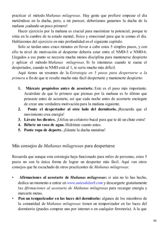 practicar el método Mañanas milagrosas. Hay gente que prefiere empezar el día
metiéndose en la ducha, pero, a mi parecer, deberíamos ganarnos la ducha de la
mañana ¡sudando un poco primero!
Hacer ejercicio por la mañana es crucial para maximizar tu potencial, porque te
sitúa en la cumbre de tu estado mental, físico y emocional para que te comas el día.
Hablaremos del ejercicio en más profundidad en el siguiente capítulo.
Solo se tardan unos cinco minutos en llevar a cabo estos 5 simples pasos, y con
ello tu nivel de motivación al despertar debería estar entre el NMD-5 o NMD-6.
Llegados a ese punto se necesita mucha menos disciplina para mantenerse despierto
y aplicar el método Mañanas milagrosas. Si lo intentaras cuando te suena el
despertador, cuando tu NMD está al 1, te sería mucho más difícil.
Aquí tienes un resumen de la Estrategia en 5 pasos para despertarse a la
primera a fin de que te resulte mucho más fácil despertarte y mantenerte despierto:
1. Márcate propósitos antes de acostarte. Este es el paso más importante.
Acuérdate de que lo primero que piensas por la mañana es lo último que
pensaste antes de acostarte, así que cada noche antes de acostarte encárgate
de crear una verdadera motivación para la mañana siguiente.
2. Ponte el despertador al otro lado del dormitorio. ¡Recuerda que el
movimiento crea energía!
3. Lávate los dientes. ¡Utiliza un colutorio bucal para que te dé un chute extra!
4. Bébete un vaso de agua. Hidrátate cuanto antes.
5. Ponte ropa de deporte. ¡Gánate la ducha matutina!
Más consejos de Mañanas milagrosas para despertarse
Recuerda que aunque esta estrategia haya funcionado para miles de personas, estos 5
pasos no son la única forma de lograr un despertar más fácil. Aquí van otros
consejos que he escuchado de otros practicantes de Mañanas milagrosas:
• Afirmaciones al acostarte de Mañanas milagrosas: si aún no lo has hecho,
dedica un momento a entrar en www.antesdelas8.com y descargarte gratuitamente
las Afirmaciones al acostarte de Mañanas milagrosas para recargar energía y
marcarte metas.
• Pon un temporizador en las luces del dormitorio: algunos de los miembros de
la comunidad de Mañanas milagrosas tienen un temporizador en las luces del
dormitorio (puedes comprar uno por internet o en cualquier ferretería). A la que
59
 
