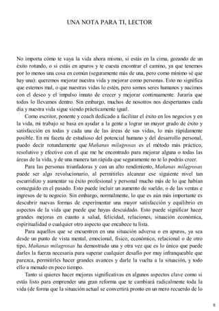 UNA NOTA PARA TI, LECTOR
No importa cómo te vaya la vida ahora mismo, si estás en la cima, gozando de un
éxito rotundo, o si estás en apuros y te cuesta encontrar el camino, ya que tenemos
por lo menos una cosa en común (seguramente más de una, pero como mínimo sé que
hay una): queremos mejorar nuestra vida y mejorar como personas. Esto no significa
que estemos mal, o que nuestras vidas lo estén, pero somos seres humanos y nacimos
con el deseo y el impulso innato de crecer y mejorar continuamente. Juraría que
todos lo llevamos dentro. Sin embargo, muchos de nosotros nos despertamos cada
día y nuestra vida sigue siendo prácticamente igual.
Como escritor, ponente y coach dedicado a facilitar el éxito en los negocios y en
la vida, mi trabajo se basa en ayudar a la gente a lograr un mayor grado de éxito y
satisfacción en todas y cada una de las áreas de sus vidas, lo más rápidamente
posible. En mi faceta de estudioso del potencial humano y del desarrollo personal,
puedo decir rotundamente que Mañanas milagrosas es el método más práctico,
resolutivo y efectivo con el que me he encontrado para mejorar alguna o todas las
áreas de la vida, y de una manera tan rápida que seguramente no te lo podrás creer.
Para las personas triunfadoras y con un alto rendimiento, Mañanas milagrosas
puede ser algo revolucionario, al permitirles alcanzar ese siguiente nivel tan
escurridizo y aumentar su éxito profesional y personal mucho más de lo que habían
conseguido en el pasado. Esto puede incluir un aumento de sueldo, o de las ventas e
ingresos de tu negocio. Sin embargo, normalmente, lo que es aún más importante es
descubrir nuevas formas de experimentar una mayor satisfacción y equilibrio en
aspectos de la vida que puede que hayas descuidado. Esto puede significar hacer
grandes mejoras en cuanto a salud, felicidad, relaciones, situación económica,
espiritualidad o cualquier otro aspecto que encabece tu lista.
Para aquellos que se encuentren en una situación adversa o en apuros, ya sea
desde un punto de vista mental, emocional, físico, económico, relacional o de otro
tipo, Mañanas milagrosas ha demostrado una y otra vez que es lo único que puede
darles la fuerza necesaria para superar cualquier desafío por muy infranqueable que
parezca, permitirles hacer grandes avances y darle la vuelta a la situación, y todo
ello a menudo en poco tiempo.
Tanto si quieres hacer mejoras significativas en algunos aspectos clave como si
estás listo para emprender una gran reforma que te cambiará radicalmente toda la
vida (de forma que la situación actual se convertirá pronto en un mero recuerdo de lo
6
 