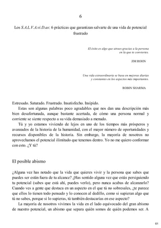 6
Los S.A.L.V.A.vi.D.as: 6 prácticas que garantizan salvarte de una vida de potencial
frustrado
El éxito es algo que atraes gracias a la persona
en la que te conviertes.
JIM ROHN
Una vida extraordinaria se basa en mejoras diarias
y constantes en los aspectos más importantes.
ROBIN SHARMA
Estresado. Saturado. Frustrado. Insatisfecho. Insípido.
Estas son algunas palabras poco agradables que nos dan una descripción más
bien desafortunada, aunque bastante acertada, de cómo una persona normal y
corriente se siente respecto a su vida demasiado a menudo.
Tú y yo estamos viviendo de lejos en uno de los tiempos más prósperos y
avanzados de la historia de la humanidad, con el mayor número de oportunidades y
recursos disponibles de la historia. Sin embargo, la mayoría de nosotros no
aprovechamos el potencial ilimitado que tenemos dentro. Yo no me quiero conformar
con esto. ¿Y tú?
El posible abismo
¿Alguna vez has notado que la vida que quieres vivir y la persona que sabes que
puedes ser están fuera de tu alcance? ¿Has sentido alguna vez que estás persiguiendo
tu potencial (sabes que está ahí, puedes verlo), pero nunca acabas de alcanzarlo?
Cuando ves a gente que destaca en un aspecto en el que tú no sobresales, ¿te parece
que ellos lo tienen todo pensado y lo conocen al dedillo, como si supieran algo que
tú no sabes, porque si lo supieras, tú también destacarías en ese aspecto?
La mayoría de nosotros vivimos la vida en el lado equivocado del gran abismo
de nuestro potencial, un abismo que separa quién somos de quién podemos ser. A
61
 