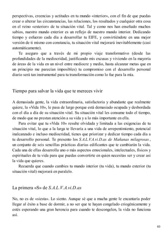 perspectivas, creencias y actitudes en tu mundo «interior», con el fin de que puedas
crear o alterar las circunstancias, las relaciones, los resultados y cualquier otra cosa
en el reino «exterior» de tu situación vital. Tal y como nos han enseñado muchos
sabios, nuestro mundo exterior es un reflejo de nuestro mundo interior. Dedicando
tiempo y esfuerzo cada día a desarrollar tu EIFE, y convirtiéndote en una mejor
versión de ti mismo con constancia, tu situación vital mejorará inevitablemente (casi
automáticamente).
Te aseguro que a través de mi propio viaje transformativo (desde las
profundidades de la mediocridad, justificando mis excusas y viviendo en la mayoría
de áreas de la vida en un nivel entre mediocre y medio, hasta alcanzar metas que en
un principio me parecían imposibles) tu compromiso con el desarrollo personal
diario será tan instrumental para tu transformación como lo fue para la mía.
Tiempo para salvar la vida que te mereces vivir
A demasiada gente, la vida extraordinaria, satisfactoria y abundante que realmente
quiere, la «Vida 10», le pasa de largo porque está demasiado ocupada y desbordada
con el día a día de su situación vital. Su situación vital les consume todo el tiempo,
de modo que no prestan atención a su vida y a lo más importante en ella.
Para evitar que tu «Vida 10» resulte olvidada y limitada a las exigencias de tu
situación vital, lo que a la larga te llevaría a una vida de arrepentimiento, potencial
inalcanzado e incluso mediocridad, tienes que priorizar y dedicar tiempo cada día a
tu desarrollo personal. Te presento los S.A.L.V.A.vi.D.as de Mañanas milagrosas ,
un conjunto de seis sencillas prácticas diarias edificantes que te cambiarán la vida.
Cada una de ellas desarrolla uno o más aspectos emocionales, intelectuales, físicos y
espirituales de tu vida para que puedas convertirte en quien necesitas ser y crear así
la vida que quieres.
Recuerda que cuando cambies tu mundo interior (tu vida), tu mundo exterior (tu
situación vital) mejorará en paralelo.
La primera «S» de S.A.L.V.A.vi.D.as
No, no es de «siesta». Lo siento. Aunque sé que a mucha gente le encantaría poder
llegar al éxito a base de dormir, a no ser que te hayan congelado criogénicamente y
estés esperando una gran herencia para cuando te descongelen, la vida no funciona
así.
63
 