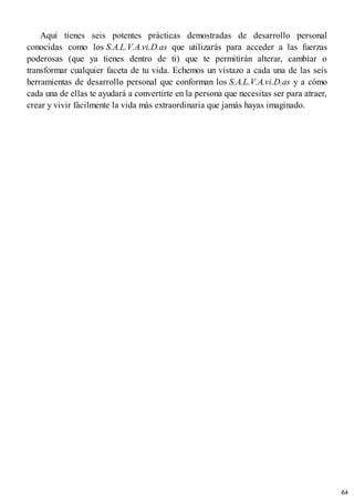 Aquí tienes seis potentes prácticas demostradas de desarrollo personal
conocidas como los S.A.L.V.A.vi.D.as que utilizarás para acceder a las fuerzas
poderosas (que ya tienes dentro de ti) que te permitirán alterar, cambiar o
transformar cualquier faceta de tu vida. Echemos un vistazo a cada una de las seis
herramientas de desarrollo personal que conforman los S.A.L.V.A.vi.D.as y a cómo
cada una de ellas te ayudará a convertirte en la persona que necesitas ser para atraer,
crear y vivir fácilmente la vida más extraordinaria que jamás hayas imaginado.
64
 
