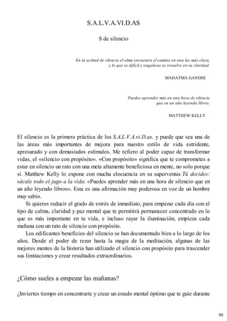 S.A.L.V.A.VI.D.AS
S de silencio
En la actitud de silencio el alma encuentra el camino en una luz más clara,
y lo que es difícil y engañoso se resuelve en su claridad.
MAHATMA GANDHI
Puedes aprender más en una hora de silencio
que en un año leyendo libros.
MATTHEW KELLY
El silencio es la primera práctica de los S.A.L.V.A.vi.D.as, y puede que sea una de
las áreas más importantes de mejora para nuestro estilo de vida estridente,
apresurado y con demasiados estímulos. Me refiero al poder capaz de transformar
vidas, el «silencio con propósito». «Con propósito» significa que te comprometes a
estar en silencio un rato con una meta altamente beneficiosa en mente, no solo porque
sí. Matthew Kelly lo expone con mucha elocuencia en su superventas Tú decides:
sácale todo el jugo a la vida: «Puedes aprender más en una hora de silencio que en
un año leyendo libros». Esta es una afirmación muy poderosa en voz de un hombre
muy sabio.
Si quieres reducir el grado de estrés de inmediato, para empezar cada día con el
tipo de calma, claridad y paz mental que te permitirá permanecer concentrado en lo
que es más importante en tu vida, e incluso rayar la iluminación, empieza cada
mañana con un rato de silencio con propósito.
Los edificantes beneficios del silencio se han documentado bien a lo largo de los
años. Desde el poder de rezar hasta la magia de la meditación, algunas de las
mejores mentes de la historia han utilizado el silencio con propósito para trascender
sus limitaciones y crear resultados extraordinarios.
¿Cómo sueles a empezar las mañanas?
¿Inviertes tiempo en concentrarte y crear un estado mental óptimo que te guíe durante
65
 