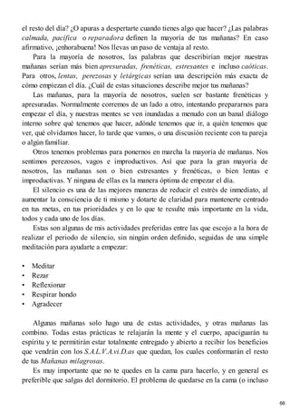 el resto del día? ¿O apuras a despertarte cuando tienes algo que hacer? ¿Las palabras
calmada, pacífica o reparadora definen la mayoría de tus mañanas? En caso
afirmativo, ¡enhorabuena! Nos llevas un paso de ventaja al resto.
Para la mayoría de nosotros, las palabras que describirían mejor nuestras
mañanas serían más bien apresuradas, frenéticas, estresantes e incluso caóticas.
Para otros, lentas, perezosas y letárgicas serían una descripción más exacta de
cómo empiezan el día. ¿Cuál de estas situaciones describe mejor tus mañanas?
Las mañanas, para la mayoría de nosotros, suelen ser bastante frenéticas y
apresuradas. Normalmente corremos de un lado a otro, intentando prepararnos para
empezar el día, y nuestras mentes se ven inundadas a menudo con un banal diálogo
interno sobre qué tenemos que hacer, adónde tenemos que ir, a quién tenemos que
ver, qué olvidamos hacer, lo tarde que vamos, o una discusión reciente con tu pareja
o algún familiar.
Otros tenemos problemas para ponernos en marcha la mayoría de mañanas. Nos
sentimos perezosos, vagos e improductivos. Así que para la gran mayoría de
nosotros, las mañanas son o bien estresantes y frenéticas, o bien lentas e
improductivas. Y ninguna de ellas es la manera óptima de empezar el día.
El silencio es una de las mejores maneras de reducir el estrés de inmediato, al
aumentar la consciencia de ti mismo y dotarte de claridad para mantenerte centrado
en tus metas, en tus prioridades y en lo que te resulte más importante en la vida,
todos y cada uno de los días.
Estas son algunas de mis actividades preferidas entre las que escojo a la hora de
realizar el periodo de silencio, sin ningún orden definido, seguidas de una simple
meditación para ayudarte a empezar:
• Meditar
• Rezar
• Reflexionar
• Respirar hondo
• Agradecer
Algunas mañanas solo hago una de estas actividades, y otras mañanas las
combino. Todas estas prácticas te relajarán la mente y el cuerpo, apaciguarán tu
espíritu y te permitirán estar totalmente entregado y abierto a recibir los beneficios
que vendrán con los S.A.L.V.A.vi.D.as que quedan, los cuales conformarán el resto
de tus Mañanas milagrosas.
Es muy importante que no te quedes en la cama para hacerlo, y en general es
preferible que salgas del dormitorio. El problema de quedarse en la cama (o incluso
66
 