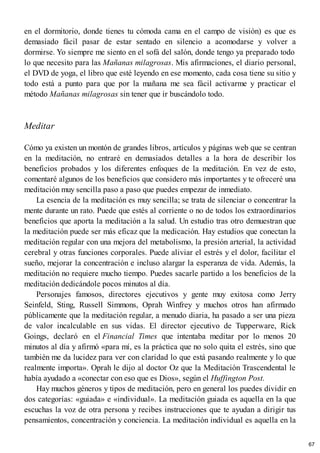 en el dormitorio, donde tienes tu cómoda cama en el campo de visión) es que es
demasiado fácil pasar de estar sentado en silencio a acomodarse y volver a
dormirse. Yo siempre me siento en el sofá del salón, donde tengo ya preparado todo
lo que necesito para las Mañanas milagrosas. Mis afirmaciones, el diario personal,
el DVD de yoga, el libro que esté leyendo en ese momento, cada cosa tiene su sitio y
todo está a punto para que por la mañana me sea fácil activarme y practicar el
método Mañanas milagrosas sin tener que ir buscándolo todo.
Meditar
Cómo ya existen un montón de grandes libros, artículos y páginas web que se centran
en la meditación, no entraré en demasiados detalles a la hora de describir los
beneficios probados y los diferentes enfoques de la meditación. En vez de esto,
comentaré algunos de los beneficios que considero más importantes y te ofreceré una
meditación muy sencilla paso a paso que puedes empezar de inmediato.
La esencia de la meditación es muy sencilla; se trata de silenciar o concentrar la
mente durante un rato. Puede que estés al corriente o no de todos los extraordinarios
beneficios que aporta la meditación a la salud. Un estudio tras otro demuestran que
la meditación puede ser más eficaz que la medicación. Hay estudios que conectan la
meditación regular con una mejora del metabolismo, la presión arterial, la actividad
cerebral y otras funciones corporales. Puede aliviar el estrés y el dolor, facilitar el
sueño, mejorar la concentración e incluso alargar la esperanza de vida. Además, la
meditación no requiere mucho tiempo. Puedes sacarle partido a los beneficios de la
meditación dedicándole pocos minutos al día.
Personajes famosos, directores ejecutivos y gente muy exitosa como Jerry
Seinfeld, Sting, Russell Simmons, Oprah Winfrey y muchos otros han afirmado
públicamente que la meditación regular, a menudo diaria, ha pasado a ser una pieza
de valor incalculable en sus vidas. El director ejecutivo de Tupperware, Rick
Goings, declaró en el Financial Times que intentaba meditar por lo menos 20
minutos al día y afirmó «para mí, es la práctica que no solo quita el estrés, sino que
también me da lucidez para ver con claridad lo que está pasando realmente y lo que
realmente importa». Oprah le dijo al doctor Oz que la Meditación Trascendental le
había ayudado a «conectar con eso que es Dios», según el Huffington Post.
Hay muchos géneros y tipos de meditación, pero en general los puedes dividir en
dos categorías: «guiada» e «individual». La meditación guiada es aquella en la que
escuchas la voz de otra persona y recibes instrucciones que te ayudan a dirigir tus
pensamientos, concentración y conciencia. La meditación individual es aquella en la
67
 