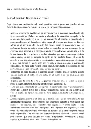 que te lo montas tú solo, sin ayuda de nadie.
La meditación de Mañanas milagrosas
Aquí tienes una meditación individual sencilla, paso a paso, que puedes utilizar
durante tus Mañanas milagrosas, incluso si no habías meditado nunca.
• Antes de empezar la meditación, es importante que te prepares mentalmente y te
fijes expectativas. Relaja la mente y abandona la necesidad compulsiva de
pensar constantemente en algo (ya sea reviviendo el pasado, o estresándote o
preocupándote por el futuro), sin vivir nunca el presente con todas tus fuerzas.
Ahora es el momento de liberarte del estrés, dejar de preocuparte por tus
problemas durante un rato y poner todos los sentidos en este momento. Es un
momento para acceder a la esencia de quién eres realmente, para ir más allá de
lo que tienes, de lo que haces o de las etiquetas que has aceptado que definan
«quién eres», lo que la mayoría de gente no ha intentado hacer. El hecho de
acceder a esta esencia de quién eres realmente se denomina a menudo «limitarse
a ser». Sin pensar ni hacer, solo ser. Si esto te suena a chino, o demasiado
«moderno», no pasa nada. Yo me sentía igual. Seguramente es porque no lo has
probado nunca. Pero por suerte, estás a punto de hacerlo.
• Encuentra un sitio tranquilo y cómodo donde sentarte. Puedes sentarte con la
espalda recta en el sofá, en una silla, en el suelo o en un cojín para más
comodidad.
• Siéntate con la espalda recta y las piernas cruzadas. Puedes cerrar los ojos o
mirar al suelo, aproximadamente a medio metro delante de ti.
• Empieza concentrándote en la respiración, respirando lenta y profundamente.
Inspira por la nariz, espira por la boca, y asegúrate de llenar de aire la barriga en
vez del pecho. La respiración más efectiva debería hincharte la barriga, no el
pecho.
• Ahora empieza a controlar el ritmo de la respiración: inspira contando hasta tres
lentamente (un segundo, dos segundos, tres segundos), aguanta la respiración tres
segundos (un segundo, dos segundos, tres segundos) y ahora suelta el aire
lentamente contando hasta tres (un segundo, dos segundos, tres segundos). Siente
cómo los pensamientos y las emociones se tranquilizan a medida que te centras
en la respiración. Ten presente que conforme intentes silenciar la mente, habrá
pensamientos que aún vendrán de visita. Simplemente reconócelos y luego
déjalos ir, volviendo cada vez al foco de la respiración.
68
 