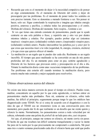 • Recuerda que este es el momento de dejar ir la necesidad compulsiva de pensar
en algo constantemente. Es el momento de liberarte del estrés y dejar de
preocuparte por tus problemas. Es el momento de poner todos los sentidos en
este preciso instante. Esto se denomina a menudo limitarse a ser. Sin pensar ni
hacer, solo ser. Sigue controlando la respiración e imagina que inhalas energía
positiva, amorosa y pacífica, y exhalas todas las preocupaciones y el estrés.
Disfruta del silencio. Disfruta del momento. Solo respira... Limítate a ser.
• Si ves que tienes una entrada constante de pensamientos, puede que te ayude
centrarte en una sola palabra o frase, y repetirla una y otra vez por dentro
mientras inhalas y exhalas. Por ejemplo, puedes probar algo así (mientras
inspiras): «inspiro paz»; (exhalando) «exhalo amor»; (inspirando) «inspiro paz»;
(exhalando) «exhalo amor». Puedes intercambiar las palabras paz y amor por lo
que creas que necesitas traer a tu vida (seguridad, fe, energía, creencia, etcétera)
y lo que creas que quieres ofrecer al mundo.
• La meditación es un regalo que te puedes dar cada día. Realmente es un regalo
increíble. El tiempo que paso meditando se ha convertido en una de mis partes
preferidas del día. Es un momento para estar en paz, sentirte agradecido y
liberarte de los factores que provocan estrés y preocupación en el día a día.
Tómate la meditación diaria como unas vacaciones temporales de tus problemas.
Tus problemas aún estarán allí cuando termines la meditación diaria, pero
estarás mucho más centrado y mejor equipado para resolverlos.
Últimas observaciones acerca del silencio
No existe una única manera correcta de pasar el tiempo en silencio. Puedes rezar,
meditar, concentrarte en aquello por lo que estás agradecido, o incluso entrar en
pensamientos mucho más profundos. Para mí, sentarme en silencio, sobre todo
meditar, fue difícil al principio, seguramente porque tengo lo que los médicos han
diagnosticado como TDAH. No sé si estoy de acuerdo con el diagnóstico o con la
idea de que el TDAH sea un «trastorno» (esta es una conversación para otro
momento), pero puedo dar fe de que realmente es un desafío que me siente quieto y
silencie la mente. Normalmente, los pensamientos corren a toda velocidad por mi
cabeza, rebotando como una pelota de pinball de un lado para otro, casi sin parar.
Así que, al principio, aunque me sentara en silencio, mi mente corría sin parar.
El hecho de que me resultara tan difícil sentarme tranquilamente y vaciar la mente
fue para mí la razón por la que precisamente me comprometí a controlarla. Me pasé
unas tres o cuatro semanas practicando cada día el silencio hasta que sentí que podía
69
 