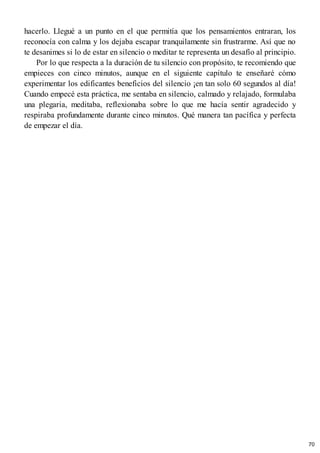 hacerlo. Llegué a un punto en el que permitía que los pensamientos entraran, los
reconocía con calma y los dejaba escapar tranquilamente sin frustrarme. Así que no
te desanimes si lo de estar en silencio o meditar te representa un desafío al principio.
Por lo que respecta a la duración de tu silencio con propósito, te recomiendo que
empieces con cinco minutos, aunque en el siguiente capítulo te enseñaré cómo
experimentar los edificantes beneficios del silencio ¡en tan solo 60 segundos al día!
Cuando empecé esta práctica, me sentaba en silencio, calmado y relajado, formulaba
una plegaria, meditaba, reflexionaba sobre lo que me hacía sentir agradecido y
respiraba profundamente durante cinco minutos. Qué manera tan pacífica y perfecta
de empezar el día.
70
 