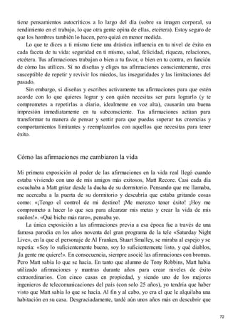 tiene pensamientos autocríticos a lo largo del día (sobre su imagen corporal, su
rendimiento en el trabajo, lo que otra gente opina de ellas, etcétera). Estoy seguro de
que los hombres también lo hacen, pero quizá en menor medida.
Lo que te dices a ti mismo tiene una drástica influencia en tu nivel de éxito en
cada faceta de tu vida: seguridad en ti mismo, salud, felicidad, riqueza, relaciones,
etcétera. Tus afirmaciones trabajan o bien a tu favor, o bien en tu contra, en función
de cómo las utilices. Si no diseñas y eliges tus afirmaciones conscientemente, eres
susceptible de repetir y revivir los miedos, las inseguridades y las limitaciones del
pasado.
Sin embargo, si diseñas y escribes activamente tus afirmaciones para que estén
acorde con lo que quieres lograr y con quién necesitas ser para lograrlo (y te
comprometes a repetirlas a diario, idealmente en voz alta), causarán una buena
impresión inmediatamente en tu subconsciente. Tus afirmaciones actúan para
transformar tu manera de pensar y sentir para que puedas superar tus creencias y
comportamientos limitantes y reemplazarlos con aquellos que necesitas para tener
éxito.
Cómo las afirmaciones me cambiaron la vida
Mi primera exposición al poder de las afirmaciones en la vida real llegó cuando
estaba viviendo con uno de mis amigos más exitosos, Matt Recore. Casi cada día
escuchaba a Matt gritar desde la ducha de su dormitorio. Pensando que me llamaba,
me acercaba a la puerta de su dormitorio y descubría que estaba gritando cosas
como: «¡Tengo el control de mi destino! ¡Me merezco tener éxito! ¡Hoy me
comprometo a hacer lo que sea para alcanzar mis metas y crear la vida de mis
sueños!». «Qué bicho más raro», pensaba yo.
La única exposición a las afirmaciones previa a esa época fue a través de una
famosa parodia en los años noventa del gran programa de la tele «Saturday Night
Live», en la que el personaje de Al Franken, Stuart Smalley, se miraba al espejo y se
repetía: «Soy lo suficientemente bueno, soy lo suficientemente listo, y qué diablos,
¡la gente me quiere!». En consecuencia, siempre asocié las afirmaciones con bromas.
Pero Matt sabía lo que se hacía. En tanto que alumno de Tony Robbins, Matt había
utilizado afirmaciones y mantras durante años para crear niveles de éxito
extraordinarios. Con cinco casas en propiedad, y siendo uno de los mejores
ingenieros de telecomunicaciones del país (con solo 25 años), yo tendría que haber
visto que Matt sabía lo que se hacía. Al fin y al cabo, yo era el que le alquilaba una
habitación en su casa. Desgraciadamente, tardé aún unos años más en descubrir que
72
 