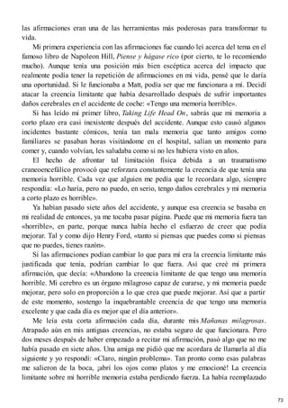 las afirmaciones eran una de las herramientas más poderosas para transformar tu
vida.
Mi primera experiencia con las afirmaciones fue cuando leí acerca del tema en el
famoso libro de Napoleon Hill, Piense y hágase rico (por cierto, te lo recomiendo
mucho). Aunque tenía una posición más bien escéptica acerca del impacto que
realmente podía tener la repetición de afirmaciones en mi vida, pensé que le daría
una oportunidad. Si le funcionaba a Matt, podía ser que me funcionara a mí. Decidí
atacar la creencia limitante que había desarrollado después de sufrir importantes
daños cerebrales en el accidente de coche: «Tengo una memoria horrible».
Si has leído mi primer libro, Taking Life Head On, sabrás que mi memoria a
corto plazo era casi inexistente después del accidente. Aunque esto causó algunos
incidentes bastante cómicos, tenía tan mala memoria que tanto amigos como
familiares se pasaban horas visitándome en el hospital, salían un momento para
comer y, cuando volvían, les saludaba como si no les hubiera visto en años.
El hecho de afrontar tal limitación física debida a un traumatismo
craneoencefálico provocó que reforzara constantemente la creencia de que tenía una
memoria horrible. Cada vez que alguien me pedía que le recordara algo, siempre
respondía: «Lo haría, pero no puedo, en serio, tengo daños cerebrales y mi memoria
a corto plazo es horrible».
Ya habían pasado siete años del accidente, y aunque esa creencia se basaba en
mi realidad de entonces, ya me tocaba pasar página. Puede que mi memoria fuera tan
«horrible», en parte, porque nunca había hecho el esfuerzo de creer que podía
mejorar. Tal y como dijo Henry Ford, «tanto si piensas que puedes como si piensas
que no puedes, tienes razón».
Si las afirmaciones podían cambiar lo que para mí era la creencia limitante más
justificada que tenía, podrían cambiar lo que fuera. Así que creé mi primera
afirmación, que decía: «Abandono la creencia limitante de que tengo una memoria
horrible. Mi cerebro es un órgano milagroso capaz de curarse, y mi memoria puede
mejorar, pero solo en proporción a lo que crea que puede mejorar. Así que a partir
de este momento, sostengo la inquebrantable creencia de que tengo una memoria
excelente y que cada día es mejor que el día anterior».
Me leía esta corta afirmación cada día, durante mis Mañanas milagrosas.
Atrapado aún en mis antiguas creencias, no estaba seguro de que funcionara. Pero
dos meses después de haber empezado a recitar mi afirmación, pasó algo que no me
había pasado en siete años. Una amiga me pidió que me acordara de llamarla al día
siguiente y yo respondí: «Claro, ningún problema». Tan pronto como esas palabras
me salieron de la boca, ¡abrí los ojos como platos y me emocioné! La creencia
limitante sobre mi horrible memoria estaba perdiendo fuerza. La había reemplazado
73
 