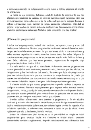 y había reprogramado mi subconsciente con la nueva y potente creencia, utilizando
mi afirmación.
A partir de ese momento, habiendo añadido también la creencia de que las
afirmaciones funcionan de verdad, no solo mi memoria siguió mejorando sino que
creé afirmaciones para cada aspecto de mi vida en el que quería avanzar. Empecé a
utilizar afirmaciones para mejorar mi salud, economía, relaciones, felicidad en
general, seguridad en mí mismo, así como cualquiera de las creencias, mentalidades
y hábitos que tenía que actualizar. No había nada imposible. ¡No hay límites!
¿Cómo estás programado?
A todos nos han programado, a nivel subconsciente, para pensar, creer y actuar del
modo en que lo hacemos. Nuestra programación es fruto de muchas influencias, como
lo que nos han dicho otras personas, lo que nos hemos dicho a nosotros mismos y
todas nuestras experiencias vitales, tanto las buenas como las malas. Algunos de
nosotros estamos programados de tal modo que nos resulta más fácil ser felices y
tener éxito, mientras que hay otras personas, seguramente la mayoría, cuya
programación les hace la vida difícil.
La mala noticia es que si no cambiamos activamente nuestra programación,
nuestro potencial se verá destruido y nuestras vidas, limitadas por los miedos, las
inseguridades y las limitaciones del pasado. Tenemos que dejar de programarnos
para una vida mediocre en la que nos centremos en lo que hacemos mal, en la que
seamos demasiado duros con nosotros mismos cuando cometemos errores y en la que
nos sintamos culpables, ineptos e indignos del éxito que realmente queremos.
La buena noticia es que nuestra programación se puede cambiar o mejorar en
cualquier momento. Podemos reprogramarnos para superar todos nuestros miedos,
inseguridades, vicios, y cualquier comportamiento o creencia actual que nos limite o
que destruya nuestro potencial, para convertirnos en personas tan exitosas como
queramos ser, en cualquier aspecto de la vida que elijamos.
Puedes utilizar afirmaciones para empezar a programarte a fin de adquirir
confianza y alcanzar el éxito en todo lo que haces; se trata de algo tan sencillo como
decirte repetidamente quién quieres ser, qué quieres lograr y cómo lo lograrás. Con
suficiente repetición, tu subconsciente empezará a creer lo que le dices, actuar
rigiéndose por ello y, finalmente, hacerlo realidad.
Poner tus afirmaciones por escrito te da la posibilidad de elegir tu nueva
programación para avanzar hacia esa situación o estado mental deseado,
permitiéndote revisarla regularmente. Repetir constantemente una afirmación hará
74
 