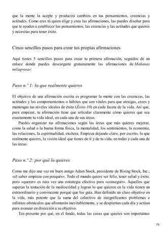 que la mente la acepte y producirá cambios en tus pensamientos, creencias y
actitudes. Como eres tú quien elige y crea las afirmaciones, las puedes diseñar para
que te ayuden a establecer los pensamientos, las creencias y las actitudes que quieres
y necesitas para tener éxito.
Cinco sencillos pasos para crear tus propias afirmaciones
Aquí tienes 5 sencillos pasos para crear tu primera afirmación, seguidos de un
enlace donde puedes descargarte gratuitamente las afirmaciones de Mañanas
milagrosas:
Paso n.º 1: lo que realmente quieres
El objetivo de una afirmación escrita es programar la mente con las creencias, las
actitudes y los comportamientos o hábitos que son vitales para que atraigas, crees y
mantengas tus niveles ideales de éxito (Éxito 10) en cada faceta de la vida. Así que,
para empezar, tu afirmación tiene que articular claramente cómo quieres que sea
exactamente tu vida ideal, en cada una de sus áreas.
Puedes organizar tus afirmaciones según las áreas que más quieres mejorar,
como la salud o la buena forma física, la mentalidad, los sentimientos, la economía,
las relaciones, la espiritualidad, etcétera. Empieza dejando claro, por escrito, lo que
realmente quieres, la visión ideal que tienes de ti y de tu vida, en todas y cada una de
las áreas.
Paso n.º 2: por qué lo quieres
Como me dijo una vez mi buen amigo Adam Stock, presidente de Rising Stock, Inc.,
«el saber empieza con porqués». Todo el mundo quiere ser feliz, tener salud y éxito,
pero «querer» es rara vez una estrategia efectiva para «conseguir». Aquellos que
superan la tentación de la mediocridad y logran lo que quieren en la vida tienen un
extraordinario y convincente porqué que los guía. Han definido un claro objetivo en
la vida, más potente que la suma del colectivo de insignificantes problemas e
infinitos obstáculos que afrontarán inevitablemente, y se despiertan cada día y actúan
para avanzar en dirección a su objetivo.
Ten presente por qué, en el fondo, todas las cosas que quieres son importantes
75
 