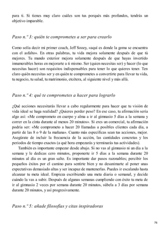 para ti. Si tienes muy claro cuáles son tus porqués más profundos, tendrás un
objetivo imparable.
Paso n.º 3: quién te comprometes a ser para crearlo
Como solía decir mi primer coach, Jeff Sooey, «aquí es donde la goma se encuentra
con el asfalto». En otras palabras, tu vida mejora solamente después de que tú
mejores. Tu mundo exterior mejora solamente después de que hayas invertido
innumerables horas en mejorarte a ti mismo. Ser (quien necesitas ser) y hacer (lo que
necesitas hacer) son requisitos indispensables para tener lo que quieres tener. Ten
claro quién necesitas ser y en quién te comprometes a convertirte para llevar tu vida,
tu negocio, tu salud, tu matrimonio, etcétera, al siguiente nivel y más allá.
Paso n.º 4: qué te comprometes a hacer para lograrlo
¿Qué acciones necesitarás llevar a cabo regularmente para hacer que tu visión de
vida ideal se haga realidad? ¿Quieres perder peso? En ese caso, tu afirmación sería
algo así: «Me comprometo en cuerpo y alma a ir al gimnasio 5 días a la semana y
correr en la cinta durante al menos 20 minutos». Si eres un comercial, tu afirmación
podría ser: «Me comprometo a hacer 20 llamadas a posibles clientes cada día, a
partir de las 8 o 9 de la mañana». Cuanto más específicas sean tus acciones, mejor.
Asegúrate de incluir la frecuencia de la acción, las cantidades concretas y los
periodos de tiempo exactos (a qué hora empezarás y terminarás tus actividades).
También es importante empezar desde abajo. Si no vas al gimnasio ni un día a la
semana y le dedicas cero minutos, proponerte ir 5 días a la semana durante 20
minutos al día es un gran salto. Es importante dar pasos razonables; percibir los
pequeños éxitos por el camino para sentirte bien y no desanimarte al poner unas
expectativas demasiado altas y ser incapaz de mantenerlas. Puedes ir escalando hasta
alcanzar tu meta ideal. Empieza escribiendo una meta diaria o semanal, y decide
cuándo la vas a subir. Después de algunas semanas cumpliendo con éxito tu meta de
ir al gimnasio 2 veces por semana durante 20 minutos, súbela a 3 días por semana
durante 20 minutos, y así progresivamente.
Paso n.º 5: añade filosofías y citas inspiradoras
76
 