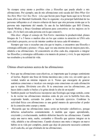 Yo siempre estoy atento a posibles citas y filosofías que pueda añadir a mis
afirmaciones. Por ejemplo, una de mis afirmaciones está sacada del libro What Got
You Here Won’t Get You There («Lo que hiciste para llegar hasta aquí no te llevará
hasta allí») de Marshall Goldsmith. Dice lo siguiente: «La principal habilidad de las
personas influyentes es el sincero esfuerzo de hacer que otra persona sienta que es la
persona más importante del mundo. Es una de las habilidades que Bill Clinton,
Oprah Winfrey y Bruce Goodman utilizaron para convertirse en los mejores en lo
suyo. ¡Yo lo haré con cada persona con la que conecte!».
Otra dice: «Sigue el consejo de Tim Ferris: maximiza la productividad, planea
bloques de 3 a 5 horas o medios días en los que centres tu atención en UNA sola
actividad o proyecto, en vez de intentar cambiar de tarea cada 60 minutos».
Siempre que veas o escuches una cita que te inspire, o encuentres una filosofía o
estrategia edificante y pienses: «Vaya, aquí veo una enorme área de mejora para mí»,
añádela a tus afirmaciones. Al concentrarte en ellas cada día, empezarás a integrar
las filosofías y estrategias edificantes a tu manera de pensar y vivir, lo que mejorará
tus resultados y tu calidad de vida.
Últimas observaciones acerca de las afirmaciones
• Para que tus afirmaciones sean efectivas, es importante que le pongas sentimiento
al leerlas. Repetir una frase de forma mecánica una y otra vez, sin sentir que es
verdad, tendrá un mínimo impacto en ti. Tienes que encargarte de generar
auténticas emociones e inculcar con energía estas emociones en cada afirmación
que te repitas. Diviértete con ello. Si te emocionas con las afirmaciones, ¡no
haces daño a nadie si bailas y lo gritas desde lo alto de un tejado!
• También puede ser beneficioso incorporar una fisiología que tenga sentido, como
la de recitar tus afirmaciones mientras estás de pie con la barbilla bien alta,
respirando hondo, cerrando los puños o haciendo ejercicio. Combinar la
actividad física con afirmaciones es una genial manera de aprovechar el poder
de la conexión entre cuerpo y mente.
• Recuerda que tus afirmaciones nunca serán un borrador «definitivo», porque
deberías actualizarlas constantemente. A medida que sigues aprendiendo,
creciendo y evolucionando, también deberían hacerlo tus afirmaciones. Cuando
surja una nueva meta, sueño, costumbre o filosofía que quieras integrar en tu
vida, añádela a tus afirmaciones. Cuando alcances una meta o integres un nuevo
hábito en tu vida por completo, puede que deje de parecerte necesario centrarte
en él cada día, así que elimínalo de tus afirmaciones.
77
 