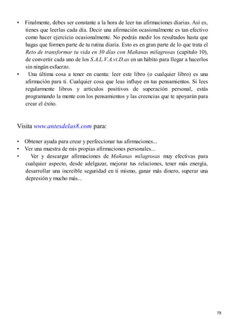 • Finalmente, debes ser constante a la hora de leer tus afirmaciones diarias. Así es,
tienes que leerlas cada día. Decir una afirmación ocasionalmente es tan efectivo
como hacer ejercicio ocasionalmente. No podrás medir los resultados hasta que
hagas que formen parte de tu rutina diaria. Esto es en gran parte de lo que trata el
Reto de transformar tu vida en 30 días con Mañanas milagrosas (capítulo 10),
de convertir cada uno de los S.A.L.V.A.vi.D.as en un hábito para llegar a hacerlos
sin ningún esfuerzo.
• Una última cosa a tener en cuenta: leer este libro (o cualquier libro) es una
afirmación para ti. Cualquier cosa que leas influye en tus pensamientos. Si lees
regularmente libros y artículos positivos de superación personal, estás
programando la mente con los pensamientos y las creencias que te apoyarán para
crear el éxito.
Visita www.antesdelas8.com para:
• Obtener ayuda para crear y perfeccionar tus afirmaciones...
• Ver una muestra de mis propias afirmaciones personales...
• Ver y descargar afirmaciones de Mañanas milagrosas muy efectivas para
cualquier aspecto, desde adelgazar, mejorar tus relaciones, tener más energía,
desarrollar una increíble seguridad en ti mismo, ganar más dinero, superar una
depresión y mucho más...
78
 