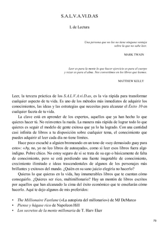 S.A.L.V.A.VI.D.AS
L de Lectura
Una persona que no lee no tiene ninguna ventaja
sobre la que no sabe leer.
MARK TWAIN
Leer es para la mente lo que hacer ejercicio es para el cuerpo
y rezar es para el alma. Nos convertimos en los libros que leemos.
MATTHEW KELLY
Leer, la tercera práctica de los S.A.L.V.A.vi.D.as, es la vía rápida para transformar
cualquier aspecto de tu vida. Es uno de los métodos más inmediatos de adquirir los
conocimientos, las ideas y las estrategias que necesitas para alcanzar el Éxito 10 en
cualquier faceta de tu vida.
La clave está en aprender de los expertos, aquellos que ya han hecho lo que
quieres hacer tú. No reinventes la rueda. La manera más rápida de lograr todo lo que
quieres es seguir el modelo de gente exitosa que ya lo ha logrado. Con una cantidad
casi infinita de libros a tu disposición sobre cualquier tema, el conocimiento que
puedes adquirir al leer cada día no tiene límites.
Hace poco escuché a alguien bromeando en un tono de «soy demasiado guay para
esto»: «Ay, no, yo no leo libros de autoayuda», como si leer esos libros fuera algo
indigno. Pobre chico. No estoy seguro de si se trata de su ego o básicamente de falta
de conocimiento, pero se está perdiendo una fuente inagotable de conocimiento,
crecimiento ilimitado e ideas trascendentales de algunos de los personajes más
brillantes y exitosos del mundo. ¿Quién en su sano juicio elegiría no hacerlo?
Quieras lo que quieras en la vida, hay innumerables libros que te cuentan cómo
conseguirlo. ¿Quieres ser rico, multimillonario? Hay un montón de libros escritos
por aquellos que han alcanzado la cima del éxito económico que te enseñarán cómo
hacerlo. Aquí te dejo algunos de mis preferidos:
• The Millionaire Fastlane («La autopista del millonario») de MJ DeMarco
• Piense y hágase rico de Napoleon Hill
• Los secretos de la mente millonaria de T. Harv Eker
79
 