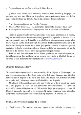 • La transformación total de su dinero de Dave Ramsey
¿Quieres crear una relación romántica, increíble, llena de amor y de apoyo? Es
probable que haya más libros que te explican exactamente cómo hacer esto de los
que podrías leerte en una década. Aquí te dejo algunos de mis preferidos:
• Los 5 lenguajes del amor de Gary D. Chapman
• The SoulMate Experience («La experiencia de la media naranja») de Jo Dunn
• Siete reglas de oro para vivir en pareja de John M. Gottman y Nan Silver
Tanto si quieres transformar tus relaciones como ganar confianza en ti mismo,
mejorar tus habilidades de comunicación y persuasión, aprender a hacerte rico o
mejorar cualquier aspecto de tu vida, vete a la librería más cercana que tengas, o haz
lo que hago yo y entra en el sitio web de Amazon, donde encontrarás una plétora de
libros para cualquier faceta de la vida que quieras mejorar. A quienes quieran
minimizar la huella ecológica o ahorrar dinero, también les recomiendo utilizar la
biblioteca del barrio o buscar libros de segunda mano por internet.
Para ver una lista completa de mis libros preferidos de desarrollo personal,
incluidos esos que han tenido un mayor impacto en mi éxito y felicidad, échale un
vistazo a la lista de lecturas recomendadas en www.antesdelas8.com.
¿Cuánto deberíamos leer?
Yo recomiendo comprometerse a leer un mínimo de 10 páginas al día (aunque 5 ya
está bien para empezar, si lees lento o aún no lo disfrutas). Hagamos unos cálculos
rápidos: leer 10 páginas al día no te hará daño, sino mucho bien. Estamos hablando
de tan solo 10-15 minutos de lectura, o 15-30 si lees más despacio.
Míralo así. Si lo cuantificas, con solo leer 10 páginas al día te saldrá una media
de 3.650 páginas al año, ¡lo que representa aproximadamente 18 libros de
superación y desarrollo personal de 200 páginas! Deja que te pregunte: si lees 18
libros de desarrollo personal en los próximos 12 meses, ¿crees que serás más culto,
competente y confiado; una versión de ti nueva y mejorada? ¡Claro que sí!
Últimas observaciones acerca de la lectura
• Empieza con el fin en mente. Antes de empezar a leer cada día, pregúntate por
80
 