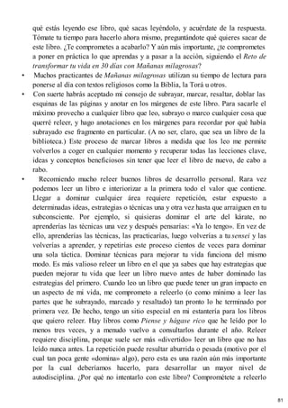 qué estás leyendo ese libro, qué sacas leyéndolo, y acuérdate de la respuesta.
Tómate tu tiempo para hacerlo ahora mismo, preguntándote qué quieres sacar de
este libro. ¿Te comprometes a acabarlo? Y aún más importante, ¿te comprometes
a poner en práctica lo que aprendas y a pasar a la acción, siguiendo el Reto de
transformar tu vida en 30 días con Mañanas milagrosas?
• Muchos practicantes de Mañanas milagrosas utilizan su tiempo de lectura para
ponerse al día con textos religiosos como la Biblia, la Torá u otros.
• Con suerte habrás aceptado mi consejo de subrayar, marcar, resaltar, doblar las
esquinas de las páginas y anotar en los márgenes de este libro. Para sacarle el
máximo provecho a cualquier libro que leo, subrayo o marco cualquier cosa que
querré releer, y hago anotaciones en los márgenes para recordar por qué había
subrayado ese fragmento en particular. (A no ser, claro, que sea un libro de la
biblioteca.) Este proceso de marcar libros a medida que los leo me permite
volverlos a coger en cualquier momento y recuperar todas las lecciones clave,
ideas y conceptos beneficiosos sin tener que leer el libro de nuevo, de cabo a
rabo.
• Recomiendo mucho releer buenos libros de desarrollo personal. Rara vez
podemos leer un libro e interiorizar a la primera todo el valor que contiene.
Llegar a dominar cualquier área requiere repetición, estar expuesto a
determinadas ideas, estrategias o técnicas una y otra vez hasta que arraiguen en tu
subconsciente. Por ejemplo, si quisieras dominar el arte del kárate, no
aprenderías las técnicas una vez y después pensarías: «Ya lo tengo». En vez de
ello, aprenderías las técnicas, las practicarías, luego volverías a tu sensei y las
volverías a aprender, y repetirías este proceso cientos de veces para dominar
una sola táctica. Dominar técnicas para mejorar tu vida funciona del mismo
modo. Es más valioso releer un libro en el que ya sabes que hay estrategias que
pueden mejorar tu vida que leer un libro nuevo antes de haber dominado las
estrategias del primero. Cuando leo un libro que puede tener un gran impacto en
un aspecto de mi vida, me comprometo a releerlo (o como mínimo a leer las
partes que he subrayado, marcado y resaltado) tan pronto lo he terminado por
primera vez. De hecho, tengo un sitio especial en mi estantería para los libros
que quiero releer. Hay libros como Piense y hágase rico que he leído por lo
menos tres veces, y a menudo vuelvo a consultarlos durante el año. Releer
requiere disciplina, porque suele ser más «divertido» leer un libro que no has
leído nunca antes. La repetición puede resultar aburrida o pesada (motivo por el
cual tan poca gente «domina» algo), pero esta es una razón aún más importante
por la cual deberíamos hacerlo, para desarrollar un mayor nivel de
autodisciplina. ¿Por qué no intentarlo con este libro? Comprométete a releerlo
81
 