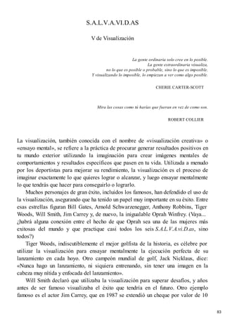 S.A.L.V.A.VI.D.AS
V de Visualización
La gente ordinaria solo cree en lo posible.
La gente extraordinaria visualiza,
no lo que es posible o probable, sino lo que es imposible.
Y visualizando lo imposible, lo empiezan a ver como algo posible.
CHERIE CARTER-SCOTT
Mira las cosas como tú harías que fueran en vez de como son.
ROBERT COLLIER
La visualización, también conocida con el nombre de «visualización creativa» o
«ensayo mental», se refiere a la práctica de procurar generar resultados positivos en
tu mundo exterior utilizando la imaginación para crear imágenes mentales de
comportamientos y resultados específicos que pasen en tu vida. Utilizada a menudo
por los deportistas para mejorar su rendimiento, la visualización es el proceso de
imaginar exactamente lo que quieres lograr o alcanzar, y luego ensayar mentalmente
lo que tendrás que hacer para conseguirlo o lograrlo.
Muchos personajes de gran éxito, incluidos los famosos, han defendido el uso de
la visualización, asegurando que ha tenido un papel muy importante en su éxito. Entre
esas estrellas figuran Bill Gates, Arnold Schwarzenegger, Anthony Robbins, Tiger
Woods, Will Smith, Jim Carrey y, de nuevo, la inigualable Oprah Winfrey. (Vaya...
¿habrá alguna conexión entre el hecho de que Oprah sea una de las mujeres más
exitosas del mundo y que practique casi todos los seis S.A.L.V.A.vi.D.as, sino
todos?)
Tiger Woods, indiscutiblemente el mejor golfista de la historia, es célebre por
utilizar la visualización para ensayar mentalmente la ejecución perfecta de su
lanzamiento en cada hoyo. Otro campeón mundial de golf, Jack Nicklaus, dice:
«Nunca hago un lanzamiento, ni siquiera entrenando, sin tener una imagen en la
cabeza muy nítida y enfocada del lanzamiento».
Will Smith declaró que utilizaba la visualización para superar desafíos, y años
antes de ser famoso visualizaba el éxito que tendría en el futuro. Otro ejemplo
famoso es el actor Jim Carrey, que en 1987 se extendió un cheque por valor de 10
83
 