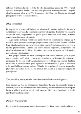millones de dólares. Le puso la fecha del «día de acción de gracias de 1995», y en el
apartado «concepto» añadió: «Por servicios prestados de interpretación». Luego lo
visualizó durante años, y en 1994 le pagaron 10 millones de dólares por el papel
protagonista de Dos tontos muy tontos.
¿Qué visualizas?
La mayoría de la gente está limitada por visiones del pasado, repitiendo fracasos y
sufrimientos ya vividos. La visualización creativa te permite diseñar la visión que te
ocupará la mente, asegurándose de que lo que te llama más es el futuro, un futuro
emocionante, fascinante e ilimitado.
Aquí tienes un breve resumen de cómo utilizo la visualización, seguido de 3
sencillos pasos para que crees tu propio proceso de visualización. Después de haber
leído mis afirmaciones, me siento bien erguido en el sofá del salón, cierro los ojos y
respiro profundamente. Durante los cinco minutos siguientes, simplemente me
visualizo viviendo mi día ideal, llevando a cabo todas mis tareas sin dificultades,
con confianza y disfrutando.
Por ejemplo, durante los meses que me pasé escribiendo este libro (vale, a quién
voy a engañar, tardé años), primero me visualizaba escribiendo sin problemas,
disfrutando del proceso creativo, sin estrés ni miedo ni bloqueo de escritor. También
visualizaba el resultado final, gente leyendo el libro terminado, a quien le encantaba
y del cual hablaba con sus amigos. El hecho de visualizar el proceso como algo
placentero, sin estrés ni miedo, me motivó para pasar a la acción y superar la
postergación.
Tres sencillos pasos para la visualización de Mañanas milagrosas
Justo después de leer tus afirmaciones (aquellas a las que has dedicado tiempo a
articular y que te han hecho centrarte en tus metas y aclarar quién necesitas ser para
llevar tu vida al siguiente nivel) es el momento ideal para visualizarte viviendo
acorde con tus afirmaciones.
Paso n.º 1: prepárate
Hay a quien le gusta poner música instrumental de fondo, como música clásica o
84
 