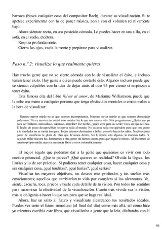 barroca (busca cualquier cosa del compositor Bach), durante su visualización. Si te
apetece experimentar con lo de poner música, ponla con el volumen relativamente
bajo.
Ahora siéntate recto, en una posición cómoda. Lo puedes hacer en una silla, en el
sofá, en el suelo, etcétera.
Respira profundamente.
Cierra los ojos, vacía la mente y prepárate para visualizar.
Paso n.º 2: visualiza lo que realmente quieres
Hay mucha gente que no se siente cómoda con lo de visualizar el éxito, e incluso
temen tener éxito. Hay gente a quien puede costarle esto. Algunos incluso puede que
se sientan culpables con la idea de dejar atrás al otro 95 por ciento si empiezan a
tener éxito.
Esta famosa cita del libro Volver al amor, de Marianne Williamson, puede que
le eche una mano a cualquier persona que tenga obstáculos mentales o emocionales a
la hora de visualizar:
Nuestro mayor miedo no es que seamos incompetentes. Nuestro mayor miedo es que seamos demasiado
poderosos. No es nuestra oscuridad sino nuestra luz lo que nos asusta más. Nos preguntamos: ¿Quién soy yo
para ser brillante, maravilloso, talentoso, increíble? De hecho, ¿quién eres para no serlo? Eres un hijo de Dios.
El hecho de pasar desapercibido no aporta nada al mundo. No sacarás nada encogiéndote para que otra gente
a tu alrededor no se sienta insegura. Todos estamos destinados a brillar, como lo hacen los niños. Nacimos para
poner de manifiesto la gloria de Dios que llevamos dentro. No lo tienen solo algunos, lo tenemos todos. Y
dejando brillar nuestra luz, iluminamos a otra gente sin darnos cuenta para que hagan lo mismo. Al liberarnos de
nuestro propio miedo, nuestra presencia libera a otros automáticamente.
El mejor regalo que podemos dar a la gente que queremos es vivir con todo
nuestro potencial. ¿Qué te parece? ¿Qué quieres en realidad? Olvida la lógica, los
límites y lo de ser práctico. Si pudieras tener cualquier cosa, hacer cualquier cosa y
ser cualquier cosa, ¿qué tendrías?, ¿qué harías?, ¿qué serías?
Visualiza tus mayores objetivos, tus deseos más profundos y tus sueños más
emocionantes; aquellos que cambiarían tu vida por completo si los alcanzaras. Ve,
siente, escucha, toca, prueba y huele cada detalle de tu visión. Pon todos tus sentidos
para maximizar la efectividad de la visualización. Cuanto más vívida sea la visión,
más te obligarás a hacer lo que sea para que se haga realidad.
Ahora, haz un salto al futuro y visualízate alcanzando tus resultados ideales.
Puedes ver tanto el futuro inmediato (el final del día) como más allá, tal como hice
yo mientras escribía este libro, que visualizaba a gente que lo leía, disfrutaba con él
85
 