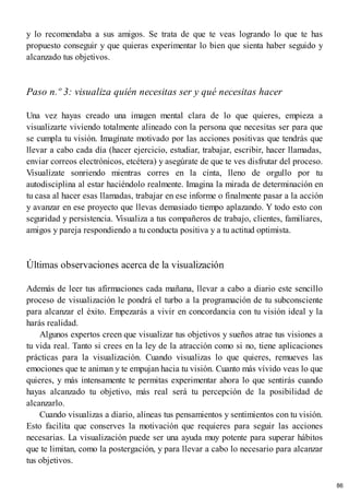 y lo recomendaba a sus amigos. Se trata de que te veas logrando lo que te has
propuesto conseguir y que quieras experimentar lo bien que sienta haber seguido y
alcanzado tus objetivos.
Paso n.º 3: visualiza quién necesitas ser y qué necesitas hacer
Una vez hayas creado una imagen mental clara de lo que quieres, empieza a
visualizarte viviendo totalmente alineado con la persona que necesitas ser para que
se cumpla tu visión. Imagínate motivado por las acciones positivas que tendrás que
llevar a cabo cada día (hacer ejercicio, estudiar, trabajar, escribir, hacer llamadas,
enviar correos electrónicos, etcétera) y asegúrate de que te ves disfrutar del proceso.
Visualízate sonriendo mientras corres en la cinta, lleno de orgullo por tu
autodisciplina al estar haciéndolo realmente. Imagina la mirada de determinación en
tu casa al hacer esas llamadas, trabajar en ese informe o finalmente pasar a la acción
y avanzar en ese proyecto que llevas demasiado tiempo aplazando. Y todo esto con
seguridad y persistencia. Visualiza a tus compañeros de trabajo, clientes, familiares,
amigos y pareja respondiendo a tu conducta positiva y a tu actitud optimista.
Últimas observaciones acerca de la visualización
Además de leer tus afirmaciones cada mañana, llevar a cabo a diario este sencillo
proceso de visualización le pondrá el turbo a la programación de tu subconsciente
para alcanzar el éxito. Empezarás a vivir en concordancia con tu visión ideal y la
harás realidad.
Algunos expertos creen que visualizar tus objetivos y sueños atrae tus visiones a
tu vida real. Tanto si crees en la ley de la atracción como si no, tiene aplicaciones
prácticas para la visualización. Cuando visualizas lo que quieres, remueves las
emociones que te animan y te empujan hacia tu visión. Cuanto más vívido veas lo que
quieres, y más intensamente te permitas experimentar ahora lo que sentirás cuando
hayas alcanzado tu objetivo, más real será tu percepción de la posibilidad de
alcanzarlo.
Cuando visualizas a diario, alineas tus pensamientos y sentimientos con tu visión.
Esto facilita que conserves la motivación que requieres para seguir las acciones
necesarias. La visualización puede ser una ayuda muy potente para superar hábitos
que te limitan, como la postergación, y para llevar a cabo lo necesario para alcanzar
tus objetivos.
86
 