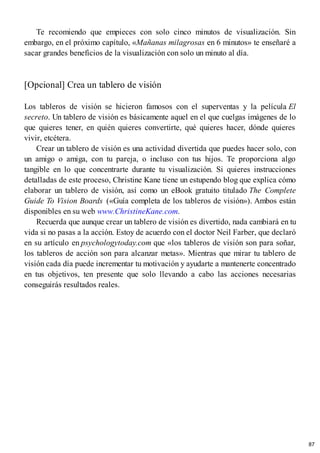Te recomiendo que empieces con solo cinco minutos de visualización. Sin
embargo, en el próximo capítulo, «Mañanas milagrosas en 6 minutos» te enseñaré a
sacar grandes beneficios de la visualización con solo un minuto al día.
[Opcional] Crea un tablero de visión
Los tableros de visión se hicieron famosos con el superventas y la película El
secreto. Un tablero de visión es básicamente aquel en el que cuelgas imágenes de lo
que quieres tener, en quién quieres convertirte, qué quieres hacer, dónde quieres
vivir, etcétera.
Crear un tablero de visión es una actividad divertida que puedes hacer solo, con
un amigo o amiga, con tu pareja, o incluso con tus hijos. Te proporciona algo
tangible en lo que concentrarte durante tu visualización. Si quieres instrucciones
detalladas de este proceso, Christine Kane tiene un estupendo blog que explica cómo
elaborar un tablero de visión, así como un eBook gratuito titulado The Complete
Guide To Vision Boards («Guía completa de los tableros de visión»). Ambos están
disponibles en su web www.ChristineKane.com.
Recuerda que aunque crear un tablero de visión es divertido, nada cambiará en tu
vida si no pasas a la acción. Estoy de acuerdo con el doctor Neil Farber, que declaró
en su artículo en psychologytoday.com que «los tableros de visión son para soñar,
los tableros de acción son para alcanzar metas». Mientras que mirar tu tablero de
visión cada día puede incrementar tu motivación y ayudarte a mantenerte concentrado
en tus objetivos, ten presente que solo llevando a cabo las acciones necesarias
conseguirás resultados reales.
87
 